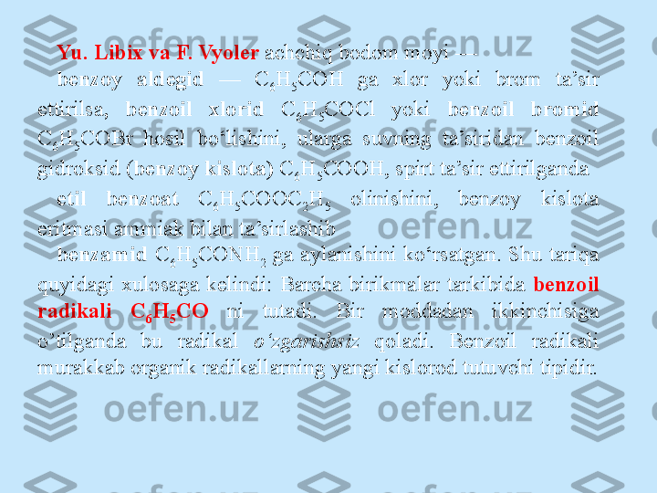 Yu. Libix va F. Vyoler  achchiq bodom moyi — 
benzoy  aldegid  —  C
6 H
5 COH  ga  xlor  yoki  brom  ta’sir 
ettirilsa ,  benzoil  xlorid   C
6 H
5 COCl  yoki  benzoil  bromid 
C
6 H
5 COBr  hosil  bo‘lishini,  ularga   suvning  ta’siridan  benzoil 
gidroksid ( benzoy kislota)  C
6 H
5 COOH, spirt ta’sir ettirilganda 
etil  benzoat  С
6 Н
5 СООС
2 Н
5   olinishini,  benzoy  kislota 
eritmasi ammiak bilan ta’sirlashib 
benzamid  C
6 H
5 CONH
2   ga  aylanishini  ko‘rsatgan.  Shu  tariqa 
quyidagi  xulosaga  kelindi:  Barcha  birikmalar  tarkibida  benzoil 
radikali  C
6 H
5 CO  ni  tutadi.  Bir  moddadan  ikkinchisiga 
o’tilganda  bu  radikal  o‘zgarishsiz   qoladi.  Benzoil  radikali 
murakkab organik radikallarning yangi kislorod tutuvchi tipidir. 