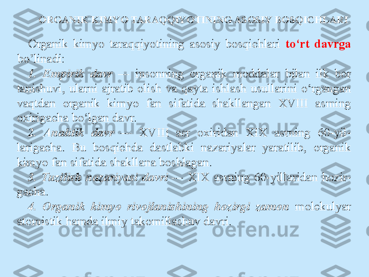 ORGANIK KIMYO TARAQQIYOTINING ASOSIY BOSQICHLARI
Organik  kimyo  taraqqiyotining  asosiy  bosqichlari  to‘rt  davrga 
bo’linadi:
1.  Empirik  davr  —   insonning  organik  moddalar  bilan  ilk  bor 
tanishuvi,  ularni  ajratib  olish  va  qayta  ishlash  usullarini  o‘rgangan 
vaqtdan  organik  kimyo  fan  sifatida  shakllangan  XVIII  asming 
oxirigacha bo‘lgan davr.
2.  Analitik  davr  —   XVIII  asr  oxiridan  XIX  asrning  60-yil- 
larigacha.  Bu  bosqichda  dastlabki  nazariyalar  yaratilib,  organik 
kimyo fan sifatida shakllana boshlagan.
3.  Tuzilish  nazariyasi  davri  —   XIX  asrning  60-yillaridan  hozir- 
gacha.
4.  Organik  kimyo  rivojlanishining  hozirgi  zamon  molekulyar 
atomistik hamda ilmiy takomillashuv davri. 