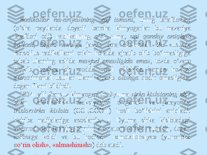 Radikallar  nazariyasining  zaif  tomoni ,  uning  tarafdorlari  
(o’sha  paytlarda  deyarli  barcha  kimyogarlar  bu  nazariya 
tarafdori  edi)  radikalning  o‘zi  nima ,  uni  qanday  aniqlasa 
bo‘ladi ,  degan  savolga  javob  bera  olishmadi.  Bu  xususda 
Berselius  radikallarni  erkin  holatda  ajratib  olib  bo‘lmasligiga 
sabab  ularning  aslida  mavjud  emasligida  emas ,  tezda  o‘zaro 
birikib,  boshqa  bir  modda  hosil  qilishida  hamda  hozirgi 
eksperimental  usullar  ularni  ajratib  olishga  qodir  emasligida, 
degan fikrni bildirdi.
1834- yili fransuz kimyogari  J. Dyuma  sirka kislotaning xlor 
bilan  ta’sirlashish  reaksiyasini  o‘rgandi  va  jarayonda 
trixlorsirka  kislota  (CCI
3 COOH)  hosil  bo‘lishini  aniqladi. 
Tajriba  natijalariga  asoslanib,  J.  Dyuma  sirka  kislotadagi 
vodorod  atomlarining  o‘rnini  xlor  atomi  olishi  mumkin,  degan 
xulosaga  keldi  va  bu  hodisani  -« metalepsiya »  (yunoncha 
« o‘rin olish», «almashinish ») deb atadi. 