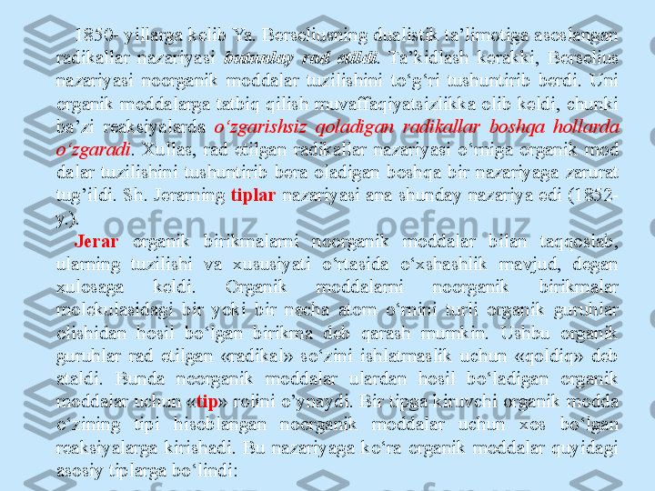 1850- yillarga kelib Ya. Berseliusning dualistik ta’limotiga asoslangan 
radikallar  nazariyasi  butunlay  rad  etildi .  Ta’kidlash  kerakki,  Berselius 
nazariyasi  noorganik  moddalar  tuzilishini  to‘g‘ri  tushuntirib  berdi.  Uni 
organik  moddalarga  tatbiq  qilish  muvaffaqiyatsizlikka  olib  keldi,  chunki 
ba’zi  reaksiyalarda  o‘zgarishsiz  qoladigan  radikallar  boshqa  hollarda 
o‘zgaradi .  Xullas,  rad  etilgan  radikallar  nazariyasi  o‘rniga  organik  mod 
dalar  tuzilishini  tushuntirib  bera  oladigan  boshqa  bir  nazariyaga  zarurat 
tug’ildi. Sh. Jerarning  tiplar   nazariyasi ana  shunday nazariya  edi (1852- 
y.).
Jerar   organik  birikmalarni  noorganik  moddalar  bilan  taqqoslab, 
ularning  tuzilishi  va  xususiyati  o‘rtasida  o‘xshashlik  mavjud,  degan 
xulosaga  keldi.  Organik  moddalarni  noorganik  birikmalar 
molekulasidagi  bir  yoki  bir  necha  atom  o‘rnini  turli  organik  guruhlar 
olishidan  hosil  bo‘lgan  birikma  deb  qarash  mumkin.  Ushbu  organik 
guruhlar  rad  etilgan  «radikal»  so‘zini  ishlatmaslik  uchun  «qoldiq»  deb 
ataldi.  Bunda  noorganik  moddalar  ulardan  hosil  bo‘ladigan  organik 
moddalar uchun « tip » rolini o’ynaydi. Bir tipga kiruvchi organik modda 
o‘zining  tipi  hisoblangan  noorganik  moddalar  uchun  xos  bo‘lgan 
reaksiyalarga  kirishadi.  Bu  nazariyaga  ko‘ra  organik  moddalar  quyidagi 
asosiy tiplarga bo‘lindi: 