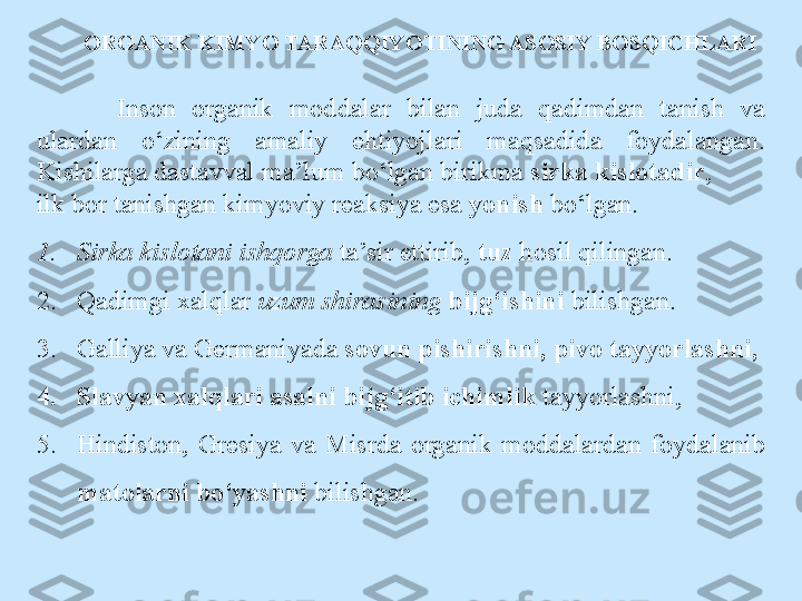 ORGANIK KIMYO TARAQQIYOTINING ASOSIY BOSQICHLARI
Inson  organik  moddalar  bilan  juda  qadimdan  tanish  va 
ulardan  o‘zining  amaliy  ehtiyojlari  maqsadida  foydalangan. 
Kishilarga dastavval ma’lum bo‘lgan birikma  sirka kislotadir ,  
ilk bor tanishgan kimyoviy reaksiya esa  yonish  bo‘lgan. 
1. Sirka kislotani ishqorga  ta’sir ettirib,  tuz  hosil qilingan. 
2. Qadimgi xalqlar  uzum shirasining  bijg‘ishini  bilishgan. 
3. Galliya va Germaniyada  sovun pishirishni, pivo tayyorlashni,
4. Slavyan xalqlari asalni bijg‘itib ichimlik  tayyorlashni,
5. Hindiston,  Gresiya  va  Misrda  organik  moddalardan  foydalanib 
matolarni bo‘yashni  bilishgan.  