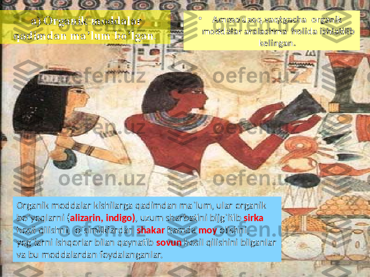 •
Ammo uzoq vaqtgacha  organik  
moddalar aralashma  holida ishlatilib 
kelingan. 
Organik moddalar kishilarga qadimdan ma`lum, ular organik 
bo`yoqlarni ( alizarin, indigo) , uzum sharbatini bijg`itib  sirka 
hosil qilishni,  o`simliklardan  shakar  hamda  moy  olishni, 
yog`larni ishqorlar bilan qaynatib  sovun  hosil qilishini bilganlar 
va bu moddalardan foydalanganlar.    a)   Organik moddalar 
qadimdan ma’lum bo’lgan. 