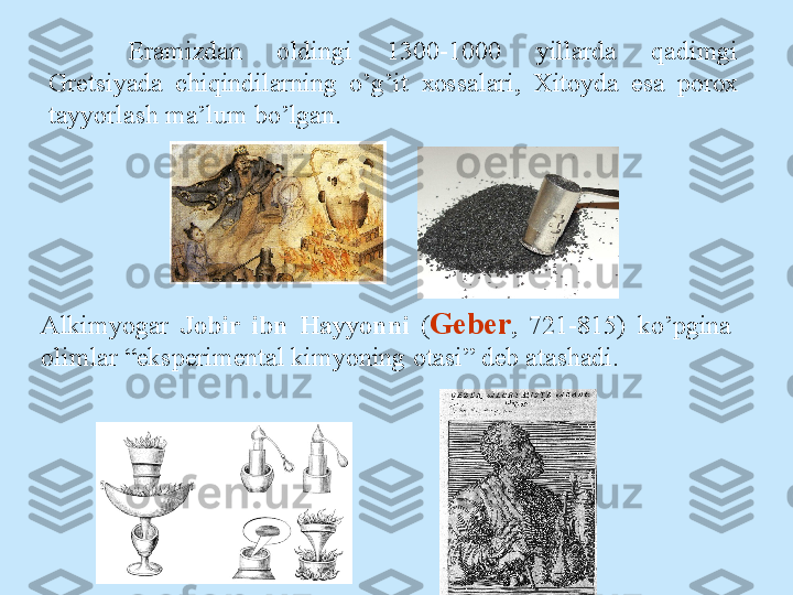 Eramizdan  о ldingi  1300-1000  yillarda  qadimgi 
Gretsiyada  chiqindilarning  o’g’it  хо ssalari,  Х it о yda  esa  p о r ох 
tayyorlash ma’lum bo’lgan.
Alkimyogar  J о bir  ibn  Hayyonni  ( Geber ,  721-815)  ko’pgina 
о limlar “eksperimental kimyoning  о tasi” deb atashadi. 