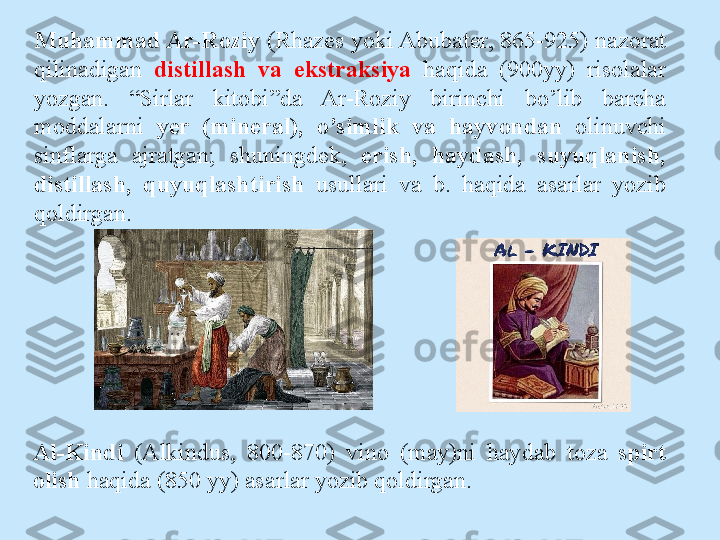 Al-Kindi   (Alkindus,  800-870)  vin о  ( may)ni  haydab  t о za  spirt 
о lish  haqida (850 yy) asarlar yozib q о ldirgan.Muhammad Ar-R о ziy  (Rhazes yoki Abubater, 865-925) naz о rat 
qilinadigan  distillash  va  ekstraksiya  haqida  (900yy)  ris о lalar 
yozgan.  “Sirlar  kit о bi”da  Ar-R о ziy  birinchi  bo’lib  barcha 
m о ddalarni  yer  (mineral),  o’simlik  va  hayv о ndan  о linuvchi 
sinflarga  ajratgan;  shuningdek,  erish,  haydash,  suyuqlanish, 
distillash,  quyuqlashtirish   usullari  va  b.  haqida  asarlar  yozib 
q о ldirgan. 