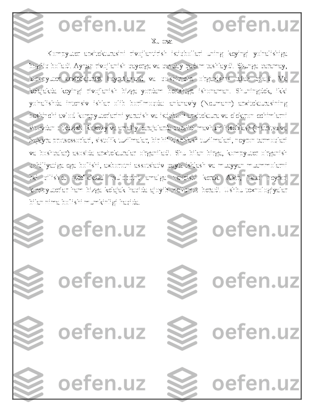 Xulosa
Kompyuter   arxitekturasini   rivojlantirish   istiqbollari   uning   keyingi   yo'nalishiga
bog'liq bo'ladi. Aynan rivojlanish qayerga va   qanday qadam tashlaydi. Shunga qaramay,
kompyuter   arxitekturasi   hayratlanarli   va   qo'shimcha   o'rganishni   talab   qiladi.   Va
kelajakda   keyingi   rivojlanish   bizga   yordam   berishiga   ishonaman.   Shuningdek,   ikki
yo'nalishda   intensiv   ishlar   olib   borilmoqda:   an'anaviy   (Neumann)   arxitekturasining
beshinchi avlod   kompyuterlarini yaratish va istiqbolli arxitektura va elektron   echimlarni
sinovdan   o'tkazish.   Rasmiy   va   amaliy   darajalarda   parallel   mavhum hisoblash (matritsa va
hujayra protsessorlari, sistolik   tuzilmalar, bir hil hisoblash tuzilmalari, neyron tarmoqlari
va   boshqalar)   asosida   arxitekturalar   o'rganiladi.   Shu   bilan   birga,   kompyuter   o'rganish
qobiliyatiga   ega   bo'lishi,   axborotni   assotsiativ   qayta   ishlash   va   muayyan   muammolarni
hal   qilishda   intellektual   muloqotni   amalga   oshirishi   kerak.   Axir,   hatto   neyron
kompyuterlar   ham   bizga   kelajak   haqida   ajoyib   ma'lumot   beradi.   Ushbu   texnologiyalar
bilan   nima   bo'lishi   mumkinligi   haqida. 