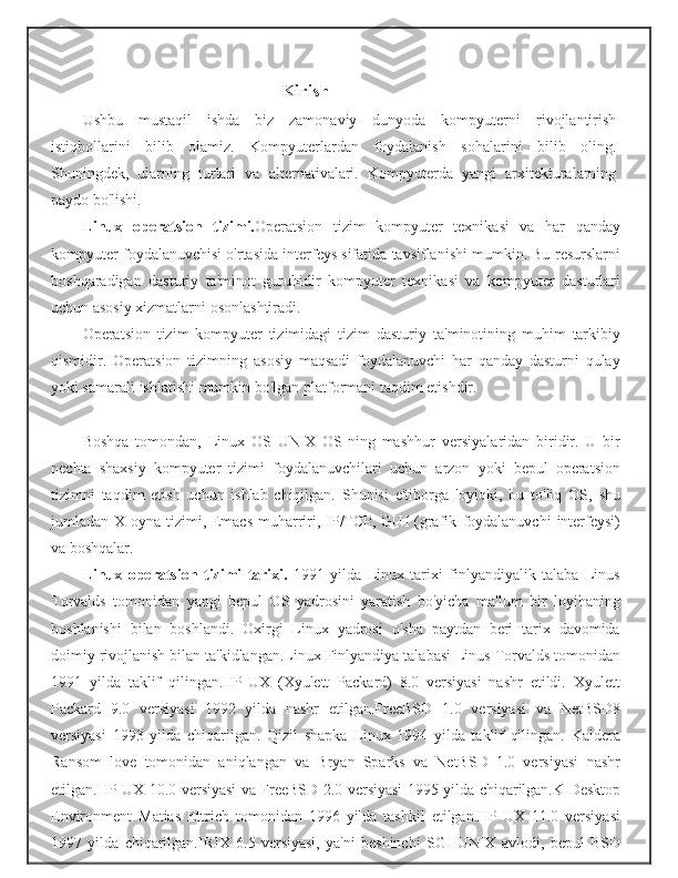 Kirish
Ushbu   mustaqil   ishda   biz   zamonaviy   dunyoda   kompyuterni   rivojlantirish
istiqbollarini   bilib   olamiz.   Kompyuterlardan   foydalanish   sohalarini   bilib   oling.
Shuningdek,   ularning   turlari   va   alternativalari.   Kompyuterda   yangi   arxitekturalarning
paydo   bo'lishi.
Linux   operatsion   tizimi. Operatsion   tizim   kompyuter   texnikasi   va   har   qanday
kompyuter   foydalanuvchisi o'rtasida interfeys sifatida tavsiflanishi mumkin. Bu   resurslarni
boshqaradigan   dasturiy   ta'minot   guruhidir   kompyuter   texnikasi   va   kompyuter   dasturlari
uchun asosiy xizmatlarni   osonlashtiradi.
Operatsion   tizim   kompyuter   tizimidagi   tizim   dasturiy   ta'minotining   muhim   tarkibiy
qismidir.   Operatsion   tizimning   asosiy   maqsadi   foydalanuvchi   har   qanday   dasturni   qulay
yoki samarali   ishlatishi   mumkin   bo'lgan   platformani   taqdim   etishdir.
Boshqa   tomondan,   Linux   OS   UNIX   OS-ning   mashhur   versiyalaridan   biridir.   U   bir
nechta   shaxsiy   kompyuter   tizimi   foydalanuvchilari   uchun   arzon   yoki   bepul   operatsion
tizimni   taqdim   etish   uchun   ishlab   chiqilgan.   Shunisi   e'tiborga   loyiqki,   bu   to'liq   OS,   shu
jumladan X oyna tizimi, Emacs  muharriri, IP/TCP, GUI  (grafik   foydalanuvchi   interfeysi)
va   boshqalar.
Linux   operatsion   tizimi   tarixi.   1991   yilda   Linux   tarixi   finlyandiyalik   talaba   Linus
Torvalds   tomonidan   yangi   bepul   OS   yadrosini   yaratish   bo'yicha   ma'lum   bir   loyihaning
boshlanishi   bilan   boshlandi.   Oxirgi   Linux   yadrosi   o'sha   paytdan   beri   tarix   davomida
doimiy   rivojlanish   bilan   ta'kidlangan.Linux   Finlyandiya   talabasi   Linus   Torvalds   tomonidan
1991   yilda   taklif   qilingan.HP-UX   (Xyulett   Packard)   8.0   versiyasi   nashr   etildi.   Xyulett
Packard   9.0   versiyasi   1992   yilda   nashr   etilgan.FreeBSD   1.0   versiyasi   va   NetBSD8
versiyasi   1993   yilda   chiqarilgan.   Qizil   shapka   Linux   1994   yilda   taklif   qilingan.   Kaldera
Ransom   love   tomonidan   aniqlangan   va   Bryan   Sparks   va   NetBSD   1.0   versiyasi   nashr
etilgan.HP-UX   10.0   versiyasi   va   FreeBSD   2.0   versiyasi   1995   yilda   chiqarilgan.K   Desktop
Environment   Matias   Ettrich   tomonidan   1996   yilda   tashkil   etilgan.HP-UX   11.0   versiyasi
1997   yilda   chiqarilgan.IRIX   6.5   versiyasi,   ya'ni   beshinchi   SGI   UNIX   avlodi,   bepul   BSD 