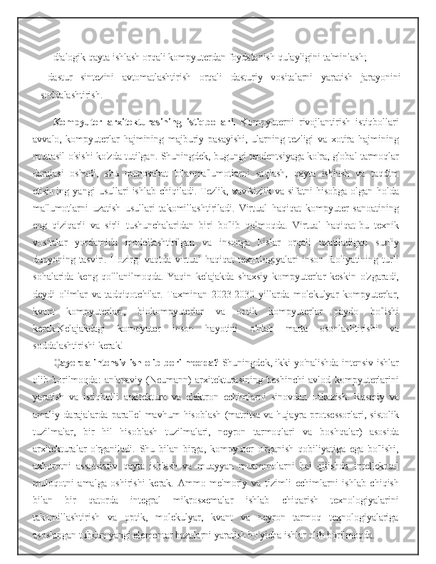 dialogik   qayta   ishlash   orqali   kompyuterdan   foydalanish   qulayligini   ta'minlash;
- dastur   sintezini   avtomatlashtirish   orqali   dasturiy   vositalarni   yaratish   jarayonini
soddalashtirish.
Kompyuter   arxitekturasining   istiqbollari.   Kompyuterni   rivojlantirish   istiqbollari
avvalo,   kompyuterlar   hajmining   majburiy   pasayishi,   ularning   tezligi   va   xotira   hajmining
muttasil   o'sishi   ko'zda   tutilgan.   Shuningdek,   bugungi   tendentsiyaga   ko'ra,   global   tarmoqlar
darajasi   oshadi,   shu   munosabat   bilanma'lumotlarni   saqlash,   qayta   ishlash   va   taqdim
etishning  yangi   usullari   ishlab  chiqiladi.  Tezlik,  xavfsizlik  va  sifatni  hisobga   olgan   holda
ma'lumotlarni   uzatish   usullari   takomillashtiriladi.   Virtual   haqiqat   kompyuter   sanoatining
eng   qiziqarli   va   sirli   tushunchalaridan   biri   bo'lib   qolmoqda.   Virtual   haqiqat-bu   texnik
vositalar   yordamida   modellashtirilgan   va   insonga   hislar   orqali   uzatiladigan   sun'iy
dunyoning   tasviri.   Hozirgi   vaqtda   virtual   haqiqat   texnologiyalari   inson   faoliyatining   turli
sohalarida   keng   qo'llanilmoqda.   Yaqin   kelajakda   shaxsiy   kompyuterlar   keskin   o'zgaradi,
deydi   olimlar   va   tadqiqotchilar.   Taxminan   2023-2030   yillarda   molekulyar   kompyuterlar,
kvant   kompyuterlari,   biokompyuterlar   va   optik   kompyuterlar   paydo   bo'lishi
kerak.Kelajakdagi   kompyuter   inson   hayotini   o'nlab   marta   osonlashtirishi   va
soddalashtirishi   kerak!
Qayerda   intensiv   ish   olib   borilmoqda?   Shuningdek, ikki yo'nalishda intensiv ishlar
olib   borilmoqda:   an'anaviy   (Neumann)   arxitekturasining   beshinchi   avlod   kompyuterlarini
yaratish   va   istiqbolli   arxitektura   va   elektron   echimlarni   sinovdan   o'tkazish.   Rasmiy   va
amaliy   darajalarda   parallel   mavhum   hisoblash   (matritsa   va   hujayra   protsessorlari,   sistolik
tuzilmalar,   bir   hil   hisoblash   tuzilmalari,   neyron   tarmoqlari   va   boshqalar)   asosida
arxitekturalar   o'rganiladi.   Shu   bilan   birga,   kompyuter   o'rganish   qobiliyatiga   ega   bo'lishi,
axborotni   assotsiativ   qayta   ishlash   va   muayyan   muammolarni   hal   qilishda   intellektual
muloqotni   amalga   oshirishi   kerak.   Ammo   me'moriy   va   tizimli   echimlarni   ishlab   chiqish
bilan   bir   qatorda   integral   mikrosxemalar   ishlab   chiqarish   texnologiyalarini
takomillashtirish   va   optik,   molekulyar,   kvant   va   neyron   tarmoq   texnologiyalariga
asoslangan   tubdan yangi elementar bazalarni yaratish bo'yicha ishlar olib   borilmoqda. 