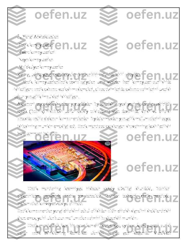 1. Yangi   Arxitekturalar:
-Optik   kompyuterlar
-Kvant   kompyuterlari
-Neyrokompyuterlar
-Molekulyar   kompyuterlar
Keling,   ushbu   yangi   arxitekturalarning   har   birini   alohida   tahlil   qilaylik.
Optik   kompyuterlarOptik   texnologiyalar   uzoq   vaqtdan   beri   kompyuter   qurilishida
ishlatilgan: optik axborot saqlash moslamalari, aloqa tizimlarida   axborot   oqimlarini   uzatish
uchun   yorug'lik   impulslari   ishlatilgan.
Axborotni qayta ishlash uchun yorug'likdan foydalanish g'oyasi   yaqinda amalga oshirildi.
Optik   (fotonik)   hisoblash   uchun   asosiy   to'siq   uzoq   vaqt   davomida   kirish   va   chiqish
o'rtasida   oraliq   elektron   komponentlardan foydalanmasdan yorug'lik ma'lumotlarini qayta
ishlashning mumkin emasligi edi. Optik mantiqqa asoslangan   shovqinning   kashf   etilishi
bu muammoni   hal   qildi.
Optik   mantiqning   kremniyga   nisbatan   asosiy   afzalligi   shundaki,   fotonlar
elektronlarga   qaraganda   ancha   tez   tarqaladi.   Bundan   tashqari,   optik   mantiqda
ma'lumotlar   konveyerizatsiya   qilinadi.
Optik   komponentlar   yangi   chiqishni   qabul   qilishdan   oldin   chiqish signalini   shakllantirishi
shart   emas,   ya'ni   ular   butun   ma'lumotlar   oqimini   boshqarishi   mumkin.
Optik   mantiq   hali   ham   bir   qator   kamchiliklarga   ega,   ayniqsa   kompyuterni   qurish
uchun   optik   eshiklarning   ketma-ket   ulanishi   haqida   gap   ketganda.   Murakkab 