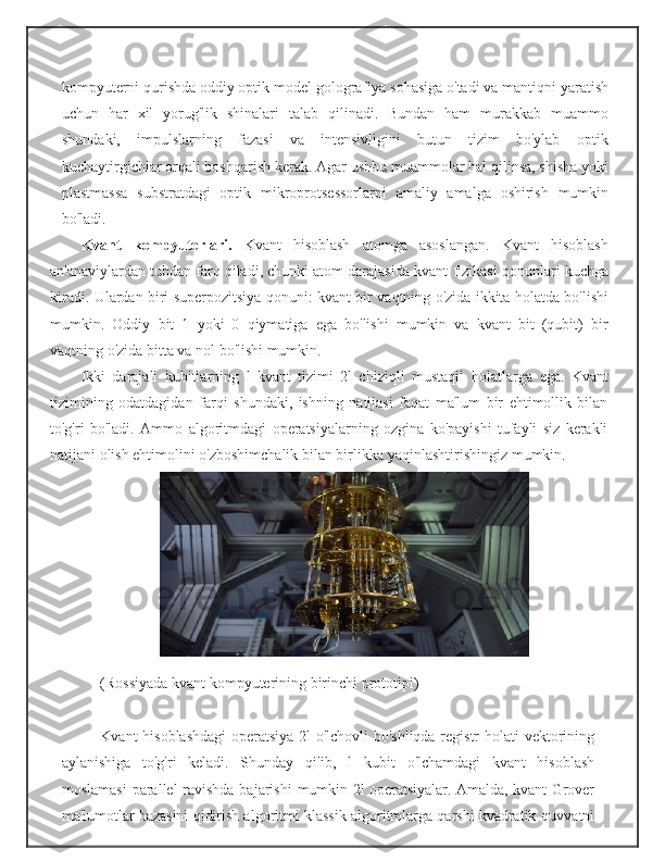 kompyuterni qurishda oddiy optik   model   golografiya   sohasiga   o'tadi   va   mantiqni   yaratish
uchun   har   xil   yorug'lik   shinalari   talab   qilinadi.   Bundan   ham   murakkab   muammo
shundaki,   impulslarning   fazasi   va   intensivligini   butun   tizim   bo'ylab   optik
kuchaytirgichlar orqali boshqarish kerak. Agar ushbu   muammolar hal qilinsa, shisha yoki
plastmassa   substratdagi   optik   mikroprotsessorlarni   amaliy   amalga   oshirish   mumkin
bo'ladi.
K vant   kompyuterlari .   Kvant   hisoblash   atomga   asoslangan.   Kvant   hisoblash
an'anaviylardan tubdan farq qiladi, chunki atom darajasida kvant   fizikasi   qonunlari   kuchga
kiradi.   Ulardan   biri   superpozitsiya   qonuni:   kvant   bir   vaqtning   o'zida   ikkita   holatda   bo'lishi
mumkin.   Oddiy   bit   1   yoki   0   qiymatiga   ega   bo'lishi   mumkin   va   kvant   bit   (qubit)   bir
vaqtning   o'zida   bitta   va   nol   bo'lishi mumkin.
Ikki   darajali   kubitlarning   l   kvant   tizimi   2l   chiziqli   mustaqil   holatlarga   ega.   Kvant
tizimining   odatdagidan   farqi   shundaki,   ishning   natijasi   faqat   ma'lum   bir   ehtimollik   bilan
to'g'ri   bo'ladi.   Ammo   algoritmdagi   operatsiyalarning   ozgina   ko'payishi   tufayli   siz   kerakli
natijani olish ehtimolini o'zboshimchalik bilan birlikka   yaqinlashtirishingiz   mumkin.
(Rossiyada   kvant   kompyuterining   birinchi   prototipi)
Kvant hisoblashdagi  operatsiya 2l o'lchovli  bo'shliqda registr   holati vektorining
aylanishiga   to'g'ri   keladi.   Shunday   qilib,   l   kubit   o'lchamdagi   kvant   hisoblash
moslamasi  parallel ravishda bajarishi   mumkin 2l operatsiyalar. Amalda, kvant Grover
ma'lumotlar  bazasini qidirish algoritmi klassik algoritmlarga qarshi kvadratik   quvvatni 