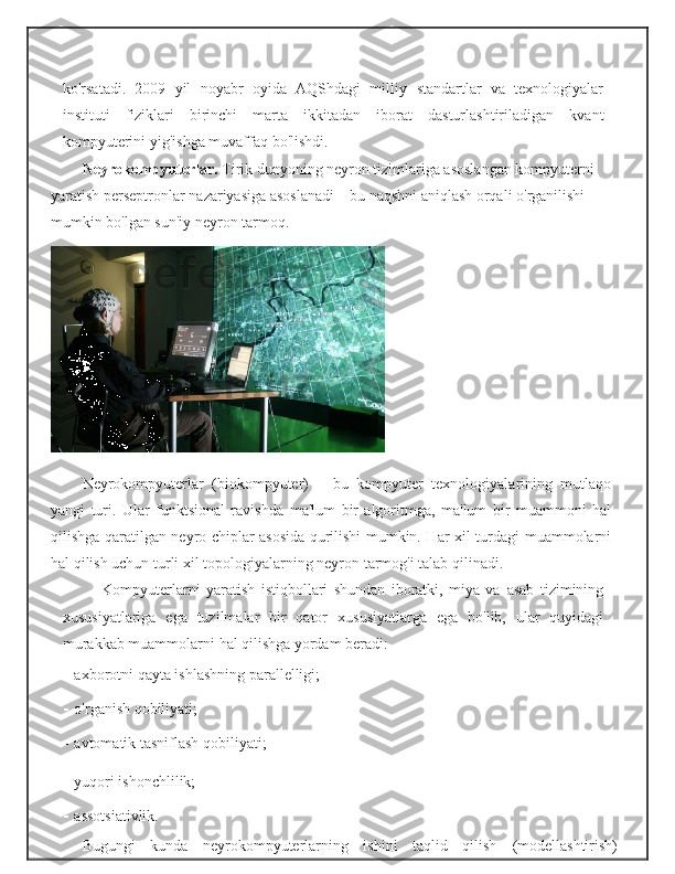 ko'rsatadi.   2009   yil   noyabr   oyida   AQShdagi   milliy   standartlar   va   texnologiyalar
instituti   fiziklari   birinchi   marta   ikkitadan   iborat   dasturlashtiriladigan   kvant
kompyuterini   yig'ishga   muvaffaq   bo'lishdi.
Neyrokompyuterlar.  Tirik dunyoning neyron tizimlariga asoslangan kompyuterni  
yaratish   perseptronlar   nazariyasiga   asoslanadi   –   bu   naqshni   aniqlash   orqali   o'rganilishi  
mumkin   bo'lgan sun'iy   neyron   tarmoq.
Neyrokompyuterlar   (biokompyuter)   –   bu   kompyuter   texnologiyalarining   mutlaqo
yangi   turi.   Ular   funktsional   ravishda   ma'lum   bir   algoritmga,   ma'lum   bir   muammoni   hal
qilishga   qaratilgan   neyro-chiplar asosida qurilishi mumkin. Har xil turdagi   muammolarni
hal qilish uchun turli xil topologiyalarning neyron   tarmog'i talab qilinadi.
Kompyuterlarni   yaratish   istiqbollari   shundan   iboratki,   miya   va   asab   tizimining
xususiyatlariga   ega   tuzilmalar   bir   qator   xususiyatlarga   ega   bo'lib,   ular   quyidagi
murakkab   muammolarni   hal   qilishga   yordam   beradi:
- axborotni   qayta   ishlashning   parallelligi;
- o'rganish   qobiliyati;
- avtomatik   tasniflash   qobiliyati;
- yuqori   ishonchlilik;
- assotsiativlik.
Bugungi   kunda   neyrokompyuterlarning   ishini   taqlid   qilish   (modellashtirish) 