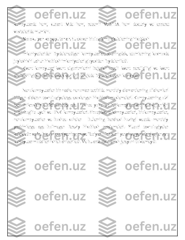 kompyuterda   ham,   superEHMda   ham,   raqamli   VLSIDA   ham   dasturiy   va   apparat
vositalarida   mumkin.
Molekulyar   kompyuterlar. Bu   asosan   biologik   molekulalarning   hisoblash  
imkoniyatlaridan   foydalanadigan   kompyuterlar,   shuningdek,   atomlarning   kosmosda
joylashishi   uchun   hisoblash   imkoniyatlari   g'oyasidan   foydalaniladi.
Kvant   kompyuteri-kvant   algoritmlarini   bajarish   orqali   kvant   parallelligi   va   kvant
chalkashligi   kabi   effektlardan   sezilarli   darajada   foydalanadigan   kompyuter.
Nanokompyuterlar-bir   necha   nanometr   tartibida   mantiqiy   elementlarning o'lchamlari
bo'lgan elektron texnologiyalarga   asoslangan  hisoblash  moslamalari. Kompyuterning o'zi
ham   mikroskopik   o'lchamlarga   ega.   Boshqa   yo'nalish   biokompyuterlarning   rivojlanishi
bilan   bog'liq-uyali   va   DNK   kompyuterlari.Biroq,   kvant   kompyuterlari,   biokompyuterlar,
nanokompyuterlar   va   boshqa   sohalar   –   bularning   barchasi   hozirgi   vaqtda   mantiqiy
yechimlarga   ega   bo'lmagan   faraziy   hisoblash   moslamalari.   Yuqori   texnologiyalar
kelajakdir va bu butun   insoniyatning   muvaffaqiyati.   Har   kuni   yangi   va   yanada   rivojlangan
kompyuter modellari ishlab chiqariladi. Va bu erda rivojlanish   jarayoni   to'xtamaydi. 