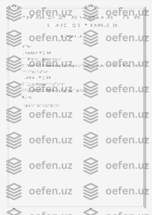 “ AVTASALON LOYIHASINI LOYIHALASHTIRISH VA
ISHLAB CHIQISH ”  MAVZUSIDA 
                                            MUNDARIJA
Kirish
I. NAZARIY QISM
1 .1 .Microsoft Acces dasturi 
2. 1. Microsoft Access dasturidan foydalanib,kerakli jadvallar hosil qilish va  ularni
bir-biriga bog’lash
II. AMALIY QISM
2. 1 .Qt ga Accessni bog’lanishi
2. 2 .Qt  creatorda  Avtosalon  loyihasini yaratish
Xulosa
Foydalanilgan adabiyotlar
                                                     
