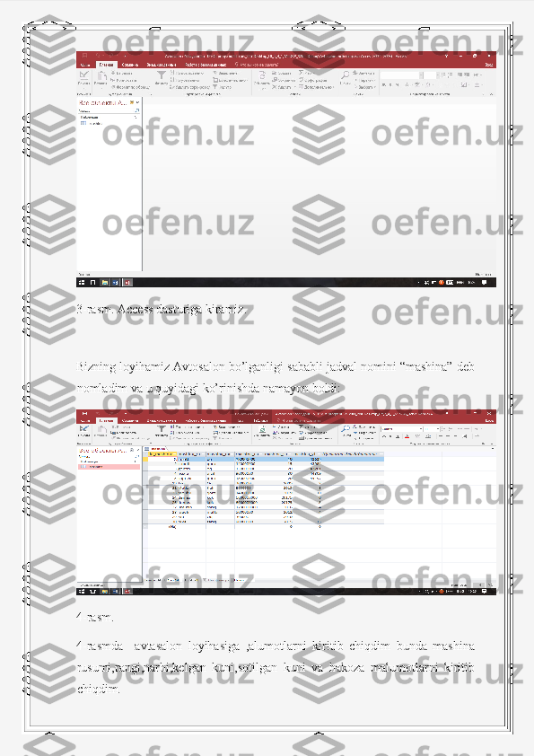 3-rasm. Access dasturiga kiramiz.
Bizning loyihamiz Avtosalon bo’lganligi sababli jadval nomini “mashina” deb
nomladim va u quyidagi ko’rinishda namayon boldi:
4-rasm.
4-rasmda     avtasalon   loyihasiga   ,alumotlarni   kiritib   chiqdim   bunda   mashina
rusumi,rangi,narhi,kelgan   kuni,sotilgan   kuni   va   hakoza   malumotlarni   kiritib
chiqdim. 