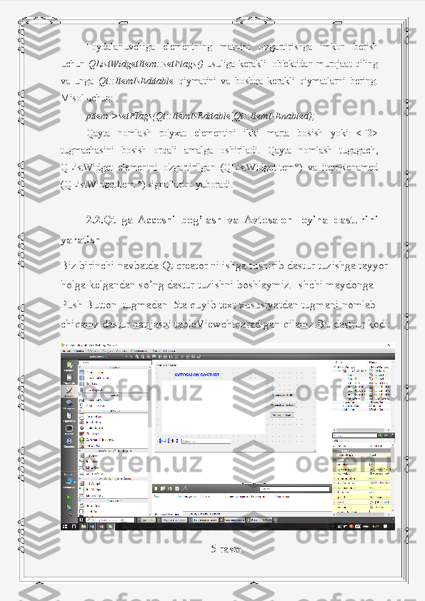 Foydalanuvchiga   elementning   matnini   o'zgartirishga   imkon   berish
uchun  QListWidgetItem::setFlags()  usuliga kerakli  ob'ektidan murojaat qiling
va   unga   Qt::ItemIsEditable   qiymatini   va   boshqa   kerakli   qiymatlarni   bering.
Misol uchun:
pitem->setFlags(Qt::ItemIsEditable|Qt::ItemIsEnabled);
Qayta   nomlash   ro'yxat   elementini   ikki   marta   bosish   yoki   <F2>
tugmachasini   bosish   orqali   amalga   oshiriladi.   Qayta   nomlash   tugagach,
QListWidget   elementni   o'zgartirilgan   (QListWidgetItem*)   va   itemRenamed
(QListWidgetItem *) signallarini yuboradi.
2.2.Qt   ga   Accesni   bog’lash   va   Avtosalon   loyiha   dasturini
yaratish
Biz birinchi navbatda Qt creator ni ishga tushirib dastur tuzishga tayyor 
holga kelgandan so’ng dastur tuzishni boshlaymiz. Ishchi maydonga 
Push Button  tugmadan  5ta quyib text xususiyatdan tugmani nomlab 
chiqamz dastur natijasni tableViewchiqaradigan qilamz.Bu dastrur kodi:
5-rasm. 