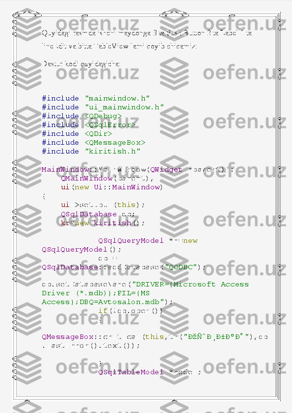 Quyidagi rasmda ishchi maydonga 3 ta Push Button 2 ta Label 1 ta 
lineEdit va bitta TableView larni qoyib chiqamiz:
Dastur kodi quyidagicha:
#include   "mainwindow.h"
#include   "ui_mainwindow.h"
#include   <QDebug>
#include   <QSqlError>
#include   <QDir>
#include   <QMessageBox>
#include   "kiritish.h"
MainWindow ::MainWindow( QWidget   *parent)   :
     QMainWindow (parent),
     ui ( new   Ui :: MainWindow )
{
     ui ->setupUi( this );
     QSqlDatabase   db;
     kr = new   kiritish ();
             QSqlQueryModel   *m= new  
QSqlQueryModel ();
             db   =  
QSqlDatabase ::addDatabase( "QODBC" );
            
db.setDatabaseName( "DRIVER={Microsoft   Access  
Driver   (*.mdb)};FIL={MS  
Access};DBQ=Avtosalon.mdb" );
             if (!db.open())
             {
                
QMessageBox ::critical( this ,tr( "ÐžÑˆÐ¸Ð±ÐºÐ°" ),db
.lastError().text());
             }
             QSqlTableModel   *model; 