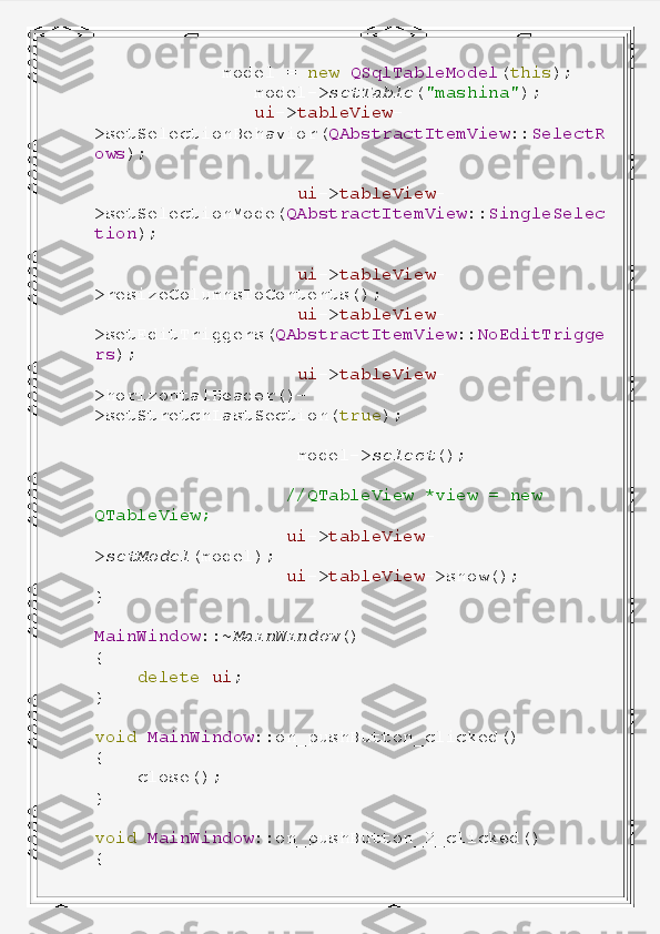              model   =   new   QSqlTableModel ( this );
                model-> setTable ( "mashina" );
                ui -> tableView -
>setSelectionBehavior( QAbstractItemView :: SelectR
ows );
                    ui -> tableView -
>setSelectionMode( QAbstractItemView :: SingleSelec
tion );
                    ui -> tableView -
>resizeColumnsToContents();
                    ui -> tableView -
>setEditTriggers( QAbstractItemView :: NoEditTrigge
rs );
                    ui -> tableView -
>horizontalHeader()-
>setStretchLastSection( true );
                    model-> select ();
                   //QTableView   *view   =   new  
QTableView;
                   ui -> tableView -
> setModel (model);
                   ui -> tableView ->show();
}
MainWindow ::~ MainWindow ()
{
     delete   ui ;
}
void   MainWindow ::on_pushButton_clicked()
{
     close();
}
void   MainWindow ::on_pushButton_2_clicked()
{ 