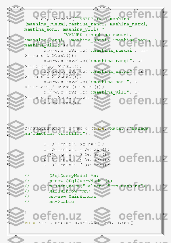      query . prepare ( "INSERT   INTO   mashina  
(mashina_rusumi,mashina_rangi,   mashina_narxi,  
mashina_soni,   mashina_yili)   "
               "VALUES   (:mashina_rusumi,
:mashina_rangi,   :mashina_narxi,   :mashina_soni,   :
mashina_yili)" );
        query . bindValue ( ":mashina_rusumi" ,   ui -
> lineEdit -> text ());
        query . bindValue ( ":mashina_rangi" ,   ui -
> lineEdit_2 -> text ());
        query . bindValue ( ":mashina_narxi" ,   ui -
> lineEdit_3 -> text ());
        query . bindValue ( ":mashina_soni" ,   ui -
> lineEdit_4 -> text (). toInt ());
        query . bindValue ( ":mashina_yili" ,   ui -
> lineEdit_5 -> text (). toInt ());
        query . exec ();
       
QMessageBox :: information ( this , "Xabar" , "Bazaga  
ma`lumotlar   kiritildi" );
        ui -> lineEdit -> clear ();
        ui -> lineEdit_2 -> clear ();
        ui -> lineEdit_3 -> clear ();
        ui -> lineEdit_4 -> clear ();
        ui -> lineEdit_5 -> clear ();
//         QSqlQueryModel   *m;
//         m=new   QSqlQueryModel();
//         m->setQuery("Select*   from   mashina");
//         MainWindow   *mn;
//         mn=new   MainWindow();
//         mn->table
}
void   kiritish :: on_pushButton_3_clicked () 