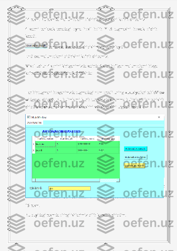 14-rasm. Bu rasmda ma’lumotlarni o’chirib chiqarishni ko’rib chiqamiz
4   satrni   tanlasak   tepadagi   oyna   hosil   bolib   YES   tugmasini   bossak   o’chib
ketadi.
 bandi esa dasturdan chiqishimizni taminlaydi.
Endi esa malumotlarni qidirishni ko’rib chiqamiz.
Misol uchun 4 sonini kiritganimizda satirda 4 soni bo’lgan malumotlarni bizga
ko’rsatadi va u quyidagicha ko’rinishda:
Har bir tugmani bosganimzda tugmadagi nom orqali uning xususiyatlari tableView
widgetga chiqadi. Bu bulimlarni kurib turganizdek hamma bulimlar bilan tanishib
chiqdik va shularni hammasini ishlashini va ishlatishni urganib chiqdik.
15-rasm.
Bu quyidagi rasmda ohirgi ishlarimiz qilib korsatib chiqdim. 