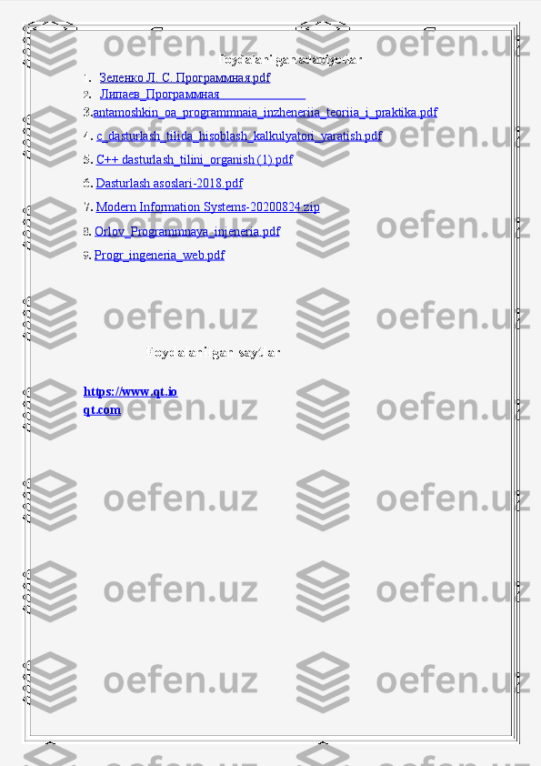 Foydalanilgan adabiyotlar
1. Зеленко Л. С. Программная.pdf   
2. Липаев_Программная                                  
3. antamoshkin_oa_programmnaia_inzheneriia_teoriia_i_praktika.pdf
4.  c_dasturlash_tilida_hisoblash_kalkulyatori_yaratish.pdf
5.   C++ dasturlash_tilini_organish (1).pdf
6.   Dasturlash asoslari-2018.pdf
  7.   Modern Information Systems-20200824.zip
8.  Orlov_Programmnaya_injeneria.pdf
9.  Progr_ingeneria_web.pdf
          
                 Foydalanilgan saytlar
https://www.qt.io
qt.com 