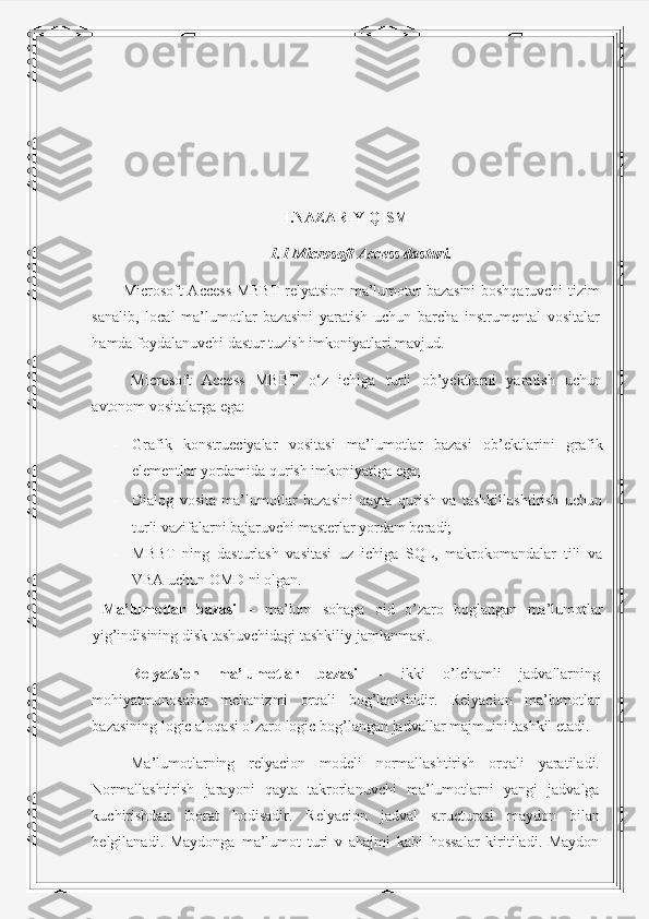 I.NAZARIY QISM
1.1 Microsoft Access dasturi.
Microsoft Access MBBT relyatsion ma’lumotar bazasini boshqaruvchi tizim
sanalib,   local   ma’lumotlar   bazasini   yaratish   uchun   barcha   instrumental   vositalar
hamda foydalanuvchi dastur tuzish imkoniyatlari mavjud. 
Microsoft   Access   MBBT   o‘z   ichiga   turli   ob’yektlarni   yaratish   uchun
avtonom vositalarga ega: 
- Grafik   konstrucciyalar   vositasi   ma’lumotlar   bazasi   ob’ektlarini   grafik
elementlar yordamida qurish imkoniyatiga ega; 
- Dialog   vosita   ma’lumotlar   bazasini   qayta   qurish   va   tashkillashtirish   uchun
turli vazifalarni bajaruvchi masterlar yordam beradi; 
- MBBT   ning   dasturlash   vasitasi   uz   ichiga   SQL,   makrokomandalar   tili   va
VBA uchun OMD ni olgan. 
  Ma’lumotlar   bazasi   –   ma’lum   sohaga   oid   o’zaro   boglangan   ma’lumotlar
yig’indisining disk tashuvchidagi tashkiliy jamlanmasi. 
Relyatsion   ma’lumotlar   bazasi   –   ikki   o’lchamli   jadvallarning
mohiyatmunosabat   mehanizmi   orqali   bog’lanishidir.   Relyacion   ma’lumotlar
bazasining logic aloqasi o’zaro logic bog’langan jadvallar majmuini tashkil etadi. 
Ma’lumotlarning   relyacion   modeli   normallashtirish   orqali   yaratiladi.
Normallashtirish   jarayoni   qayta   takrorlanuvchi   ma’lumotlarni   yangi   jadvalga
kuchirishdan   iborat   hodisadir.   Relyacion   jadval   structurasi   maydon   bilan
belgilanadi.   Maydonga   ma’lumot   turi   v   ahajmi   kabi   hossalar   kiritiladi.   Maydon 