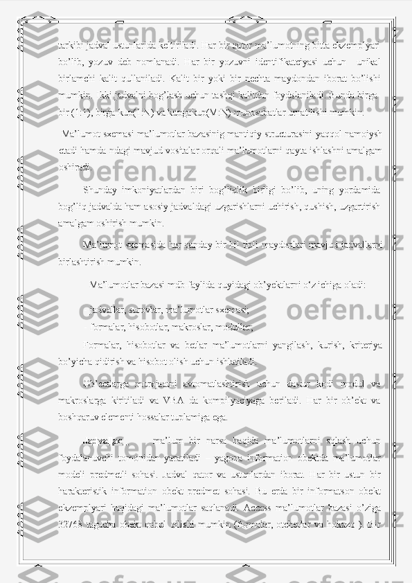 tarkibi jadval ustunlarida keltiriladi. Har bir qator ma’lumotning bitta ekzemplyari
bo’lib,   yozuv   deb   nomlanadi.   Har   bir   yozuvni   identifikatciyasi   uchun     unikal
birlamchi   kalit   qullaniladi.   Kalit   bir   yoki   bir   nechta   maydondan   iborat   bo’lishi
mumkin. Ikki jadvalni bog’lash uchun tashqi kalitdan foydalaniladi. Bunda birga-
bir (1:1), birga-kup(1:N) va kupgakup(M:N) munosabatlar urnatilishi mumkin.  
 Ma’lumot sxemasi ma’lumotlar bazasinig mantiqiy structurasini yaqqol namoiysh
etadi hamda ndagi mavjud vositalar orqali ma’lumotlarni qayta ishlashni amalgam
oshiradi.  
Shunday   imkoniyatlardan   biri   bog’liqlik   birligi   bo’lib,   uning   yordamida
bog’liq jadvalda ham asosiy jadvaldagi uzgarishlarni uchirish, qushish, uzgartirish
amalgam oshirish mumkin.    
Ma’lumot sxemasida har qanday bir hil tipli maydonlari mavjud jadvallarni
birlashtirish mumkin. 
  Ma’lumotlar bazasi mdb-faylida quyidagi ob’yektlarni o‘z ichiga oladi: 
- jadvallar, surovlar, ma’lumotlar sxemasi; 
- formalar, hisobotlar, makroslar, modullar; 
Formalar,   hisobotlar   va   betlar   ma’lumotlarni   yangilash,   kurish,   kriteriya
bo’yicha qidirish va hisobot olish uchun ishlatiladi.  
Ob’ectlarga   murojaatni   avtomatlashtirish   uchun   dastur   kodi   modul   va
makroslarga   kiritiladi   va   VBA   da   kompilyaciyaga   beriladi.   Har   bir   ob’ekt   va
boshqaruv elementi hossalar tuplamiga ega.  
Jadvallar           ma’lum   bir   narsa   haqida   ma’lumotlarni   sqlash   uchun
foydalanuvchi   tomonidan   yaratiladi   –   yagona   information   obektda   ma’lumotlar
modeli   predmetli   sohasi.   Jadval   qator   va   ustunlardan   iborat.   Har   bir   ustun   bir
harakteristik   information   obekt   predmet   sohasi.   Bu   erda   bir   informatson   obekt
ekzemplyari   haqidagi   ma’lumotlar   saqlanadi.   Access   ma’lumotlar   bazasi   o’ziga
32768   tagacha   obekt   qabul   qilishi   mumkin   (formalar,   otchetlar   va   hokazo   ).   Bir 