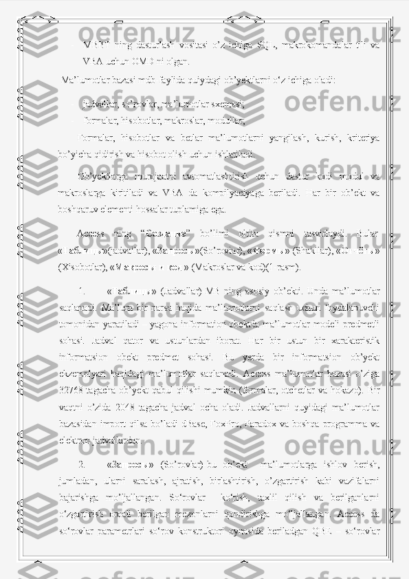 - MBBT   ning   dasturlash   vositasi   o’z   ichiga   SQL,   makrokomandalar   tili   va
VBA uchun OMD ni olgan. 
 Ma’lumotlar bazasi mdb-faylida quiydagi ob’yektlarni o‘z ichiga oladi: 
- jadvallar, so’rovlar, ma’lumotlar sxemasi; 
- formalar, hisobotlar, makroslar, modullar; 
Formalar,   hisobotlar   va   betlar   ma’lumotlarni   yangilash,   kurish,   kriteriya
bo’yicha qidirish va hisobot olish uchun ishlatiladi.  
Ob’yektlarga   murojaatni   avtomatlashtirish   uchun   dastur   kodi   modul   va
makroslarga   kiritiladi   va   VBA   da   kompilyaciyaga   beriladi.   Har   bir   ob’ekt   va
boshqaruv elementi hossalar tuplamiga ega.  
Access  ning  “ Создание ”  bo’limi  oltita  qismni  tasvirlaydi.  Bular 
« Таблицы »(jadvallar), « Запросы »(So’rovlar), « Формы » (Shakllar), « Отчёты »
(Xisobotlar), « Макросы   и   код  » (Makroslar va kod)(1-rasm). 
1. « Таблицы »   (Jadvallar)-MB   ning   asosiy   ob’ekti.   Unda   ma’lumotlar
saqlanadi.   Ma’lum   bir   narsa   haqida   ma’lumotlarni   saqlash   uchun   foydalanuvchi
tomonidan yaratiladi – yagona information obektda ma’lumotlar modeli predmetli
sohasi.   Jadval   qator   va   ustunlardan   iborat.   Har   bir   ustun   bir   xarakteristik
informatsion   obekt   predmet   sohasi.   Bu   yerda   bir   informatsion   ob’yekt
ekzemplyari   haqidagi   ma’lumotlar   saqlanadi.   Access   ma’lumotlar   bazasi   o’ziga
32768 tagacha ob’yekt  qabul  qilishi  mumkin (formalar, otchetlar  va  hokazo). Bir
vaqtni   o’zida   2048   tagacha   jadval   ocha   oladi.   Jadvallarni   quyidagi   ma’lumotlar
bazasidan  import  qilsa  bo’ladi  dBase,  FoxPro,  Paradox  va  boshqa  programma  va
elektron jadvallardan. 
2. « Запросы »   (So’rovlar)-bu   ob’ekt     ma’lumotlarga   ishlov   berish,
jumladan,   ularni   saralash,   ajratish,   birlashtirish,   o’zgartirish   kabi   vazifalarni
bajarishga   mo’ljallangan.   So‘rovlar     ko‘rish,   taxlil   qilish   va   berilganlarni
o‘zgartirish   orqali   berilgan   mezonlarni   qondirishga   mo‘ljallangan.   Access   da
so‘rovlar   parametrlari   so‘rov   konstruktori   oynasida   beriladgan   QBE   –   so‘rovlar 