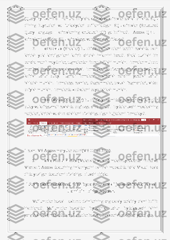 (Query By Example – namuna bo‘yicha so‘rov) va so‘rovlar tashkil qilishda SQL
tilining   buyruqlari   va   funktsiyalari   qo‘llaniladigan   SQL-so‘rovlar   (Structured
Query   Language   –   so‘rovlarning   strukturali   tili)   ga   bo‘linadi.     Access   QBE   -
so‘rovlarni osongina SQL-so‘rovlarga va teskarisiga o‘tkazadi. 
3. « Формы »   (Shakllar)-bu   ob’ekt   ma’lumotlarni   tartibli   ravishda   oson
kiritish   yoki   kiritilganlarni   ko’rib   chiqish   imkonini   beradi.   Shakl   tuzilishi   bir
qancha matnli maydonlar, tugmalardan iborat bo’lishi mumkin. Formalar muloqot
interfeysi ilovasining asosiy vositasi. Forma ekranda o’zaro bog’langan jadvallarni
ko’rish   uchun   qulay.   Tugmali   formalarni   boshqarish   panelini   yaratish   uchun
ishlatish   mumkin.   Formalarga   rasmlar,   diagrammalar,   tovush   fragmentlari,   video
qo’yish mumkin.  Formalarda xodisalarni qayta ishlash mumkin. 
4. « Отчёты » (Xisobotlar)-bu ob’ekt yordamida saralangan ma’lumotlar
qulay va ko’rgazmali ravishda qog’ozga chop etiladi.  Foydalanuvchi masalasining
natijalari, kiritish va chop etishlarni o’z ichiga olgan hujjatlarni formatlaydi. 
 
1-rasm. MS Access menyular qatori(MS Office 2010). 
5. « Макросы   и   код » (Makroslar va kod)-makrobuyruklardan iborat va
Microsoft Access  dasturining imkoniyatini oshirish maqsadida ichki  Visual  Basic
tilida yozilgan dasturlarni o’z ichiga  oluvchi ob’ekt. 
1.2.Microsoft Access dasturidan foydalanib, kerakli jadvallar hosil qilish va
ularni bir – biriga bog’lash.
Ma’lumotlar   bazasi   -   axborot   tizimlarining   eng   asosiy   tarkibiy   qismi   bo’lib
hisoblanadi.   Ma’lumotlar   bazasidan   foydalanish   uchun   foydalanuvchi   ishini
yengillashtirish maqsadida ma’lumotlar bazasini boshqarish trizimlari yaratilgan.  