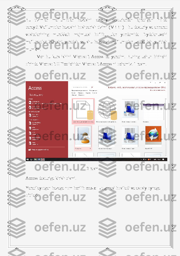 Bu   tizimlar   ma’lumotlar   bazasini   amaliy   dasturlardan   ajratilgan   holda
qaraydi.Ma’lumotlar   bazasini   boshqarish   tizimi   (MBBT)   -   bu   dasturiy  va   apparat
vositalarining   murakkab   majmuasi   bo’lib,   ular   yordamida   foydalanuvchi
ma’lumotlar   bazasini   yaratish   va   shu   bazadagi   ma’lumotlar   ustida   ish   yuritish
mumkin. 
  Men   bu   kurs   ishini   Microsoft   Access   da   yaratim.   Buning   uchun   birinchi
o’rinda Microsoft Office ichidan Microsoft Access ni ochamiz. 1-rasm. 
2-rasm.
Access dasturiga kirish qismi.
Yaratilayotgan bazaga nom berilib  создать   tugmasi bosiladi va asosiy oynaga
o’tiladi. 