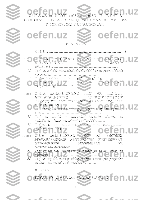 O’RTA ZARAFSHON TOG’ VA TOG’OLDI TEKISLIK
GEOKOMPLEKSLARINING IQTISODIY SALOHIYATI VA
GEOEKOLOGIK MUAMMOLARI
MUNDARIJA
KIRISH.......................................................................................... 3
I  bob. TOG‘ VA TOG‘OLDI MINTAQALARI GEOTIZIMLARINI
O‘RGANISHNING   NAZARIY
ASOSLARI................................................................................  
1.1. Tog‘   va   tog‘oldi   mintaqalari:   shakllanishi   hamda   geomorfologik
xususiyatlari.......................................................
1.2. To g‘ va tekislik geotizimlarining o‘zaro bog‘liqligi...............
1.3. Tog‘   va   tog‘oldi   hududlarining   ekologik   –   iqtisodiy   barqaror
rivojlanishidagi muammolar.....................................
    II bob. O‘RTA   ZARAFSHONNING   TOG‘   VA   TOG‘OLDI
MINTAQALARINING   IJTIMOIY-IQTISODIY
TARAQQIYOTDAGI O‘RNI VA ULAR SALOHIYATIDAN
FOYDALANISH.....................................................................  
2.1. Tog‘ va tog‘oldi mintaqalarining ijtimoiy-iqtisodiy taraqqiyotdagi
o‘rni........................................................................
2.2. Tog‘   va   tog‘oldi   mintaqalaridagi   iqtisodiy   salohiyat   va
hududlarda infratuzilma tizimini rivojlantirish...........
2.3. Tog‘ va tog‘oldi   mintaqalarning rekreatsion imkoniyatlari, ulardan
foydalanish va istiqbol...............................................
III bob. O‘RTA   ZARAFSHONNING   TOG‘   VA   TOG‘OLDI
MINTAQALARIDAGI   ANTROPOGEN   O‘ZGARISHLAR,
GEOEKOLOGIK   MUAMMOLAR   VA
OPTIMALLASHTIRISH
3.1. Tog‘   va   tog‘oldi   mintaqalariga   antropogen   ta’sir:   sabab   va
oqibatlari......................................................................................
3.2. Tog‘   va   tog‘oldi   mintaqalaridagi   tabiiy   –   antropogen   jarayonlar
va ularni optimallashtirish masalalari ..............
XULOSA.............................. ......................................................
FOYDALANILGAN ADABIYOTLAR RO‘YXATI .................
1 