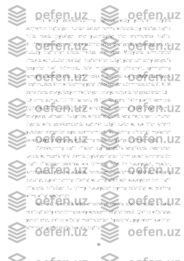 Yirik   vodiy   geosistemalarining   hammasi   vodiy   yo‘nalishi   bo‘yicha
zanjirsimon   bog‘langan.   Bundan   tashqari   hamma   vohalarda   joy   relefiga   bog‘liq
holda   pastda   joylashgan   erlar   yuqoridagilar   bilan   chambarchas   bog‘liq.
SHo‘rlanishga   qarshi   meliorativ   tadbirlar   ishlab   chiqilganda   vohalardagi   ana   shu
hududiy   bog‘liqlikni   albatta   hisobga   olish   zarur.   Vodiylarda   komponentlar
o‘rtasida  va hududlar  orasidagi    bog‘lanishlar    tufayli  yangi  turli  tabiiy geografik
jarayonlar   hosil   bo‘lmoqda,   ba’zi   moddalarning   to‘planishi,   ayrimlarining
kamayishi   kuzatilmoqda.   Relefi   notekis   hududlarda   suv   eroziyasi   kuchaygan.
Farg‘ona, Zarafshon vohalarining yangi o‘zlashtirilgan adir mintaqalarida 70-80 %
ekinzorlarda eroziya jarayoni rivojlangan. Eroziya natijasida har gektar erdan 0,5 –
0,8   tonna   gumus,   100-120   kg   azot,   75-100   kg   gacha   fosfor   yuvilib   ketmoqda
(Qo‘ziev,   2002).   Respublikamiz   vohalaridagi   erlarning   50%   ortig‘i   shamol
eroziyasiga   uchragan.   Bu   ayniqsa   vohalar   chetlarida   keng   rivojlangan.   Umuman
olganda   voha   geosistemalarida   sug‘orish   tufayli   tuzlar   va   suv   bilan   ko‘chib
yuradigan   elementlar   qayta   taqsimlanmoqda   va   ularning   to‘planish   maskanlari
asosan daryo deltalariga va vohalarning pastqam joylariga to‘g‘ri kelmoqda.
O‘zbekistonning   tog‘li   o‘lkalari   quyi   geografik   kengliklarda   okeanlardan
uzoqda   va   materik   ichki   qismida   joylashganligidan   iqlimi   asosan   kontinentaldir.
Tog‘li   o‘lkalardan   tekislikka   xos   iqlimning   ba’zi   bir   hususiyatlari,   masalan,
kontinengalik,   yillik   va   sutkalik   harorat   amplitudalarining   kattaligi,   havoning
quruqligi, quyosh nurining o‘tkirligi va uning ta’siri kabi xususiyatlari bor. Tog‘li
o‘lkalarda   bo‘ladigan   bu   iqlimiy   hususiyatlari   joyning   balandligi   va   relefning
xilma-xilligi sababchidir.
Relef   qishloq  xo‘jalik ishlab  chiqarishiga  bevosita  ta’sir   ko‘rsatadi.  CHunki,
relef tog‘ tabiiy sharoitining asosiy xarakterini belgilab beradi. Qishloq xo‘jaligiga
yaroqli   erlar,   qishloq   xo‘jaligi   mashinalaridan   foydalanish,   yaylovlarni   suv   bilan
ta’minlash kabilar relefga bevosita bog‘liq.
10 