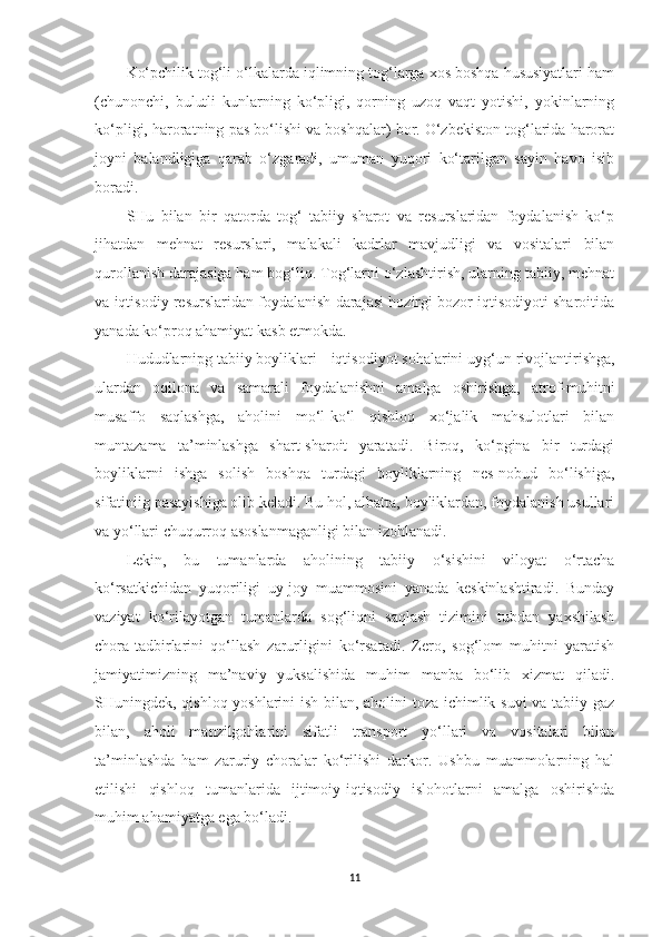 Ko‘pchilik tog‘li o‘lkalarda iqlimning tog‘larga xos boshqa hususiyatlari ham
(chunonchi,   bulutli   kunlarning   ko‘pligi,   qorning   uzoq   vaqt   yotishi,   yokinlarning
ko‘pligi, haroratning pas bo‘lishi va boshqalar) bor. O‘zbekiston tog‘larida harorat
joyni   balandligiga   qarab   o‘zgaradi,   umuman   yuqori   ko‘tarilgan   sayin   havo   isib
boradi.
SHu   bilan   bir   qatorda   tog‘   tabiiy   sharot   va   resurslaridan   foydalanish   ko‘p
jihatdan   mehnat   resurslari,   malakali   kadrlar   mavjudligi   va   vositalari   bilan
qurollanish darajasiga ham bog‘liq. Tog‘larni o‘zlashtirish, ularning tabiiy, mehnat
va iqtisodiy resurslaridan foydalanish darajasi hozirgi bozor iqtisodiyoti sharoitida
yanada ko‘proq ahamiyat kasb etmokda.
Hududlarnipg tabiiy boyliklari iqtisodiyot sohalarini uyg‘un rivojlantirishga,
ulardan   oqilona   va   samarali   foydalanishni   amalga   oshirishga,   atrof-muhitni
musaffo   saqlashga,   aholini   mo‘l-ko‘l   qishloq   xo‘jalik   mahsulotlari   bilan
muntazama   ta’minlashga   shart-sharoit   yaratadi.   Biroq,   ko‘pgina   bir   turdagi
boyliklarni   ishga   solish   boshqa   turdagi   boyliklarning   nes-nobud   bo‘lishiga,
sifatiniig pasayishiga olib keladi. Bu hol, albatta, boyliklardan, foydalanish usullari
va yo‘llari chuqurroq asoslanmaganligi bilan izohlanadi.
Lekin,   bu   tumanlarda   aholining   tabiiy   o‘sishini   viloyat   o‘rtacha
ko‘rsatkichidan   yuqoriligi   uy-joy   muammosini   yanada   keskinlashtiradi.   Bunday
vaziyat   ko‘rilayotgan   tumanlarda   sog‘liqni   saqlash   tizimini   tubdan   yaxshilash
chora-tadbirlarini   qo‘llash   zarurligini   ko‘rsatadi.   Zero,   sog‘lom   muhitni   yaratish
jamiyatimizning   ma’naviy   yuksalishida   muhim   manba   bo‘lib   xizmat   qiladi.
SHuningdek, qishloq yoshlarini ish bilan, aholini toza ichimlik suvi  va tabiiy gaz
bilan,   aholi   manzilgohlarini   sifatli   transport   yo‘llari   va   vositalari   bilan
ta’minlashda   ham   zaruriy   choralar   ko‘rilishi   darkor.   Ushbu   muammolarning   hal
etilishi   qishloq   tumanlarida   ijtimoiy-iqtisodiy   islohotlarni   amalga   oshirishda
muhim ahamiyatga ega bo‘ladi.
11 