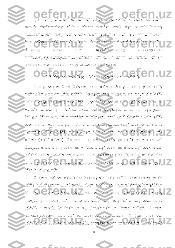 Qishloq   joylarda   agrosanoat   majmuini,   aholiga   xizmat   ko‘rsatish   sohalarini
yanada   rivojlantirishga   alohida   e’tibor   qaratish   kerak.   Ayni   vaqtda,   bunday
hududlarda   zamonaviy   kichik   korxonalarning   qurilishi,   aholiga   xizmat   qiluvchi
infratuzilmani   shakllantirish   ko‘p   jihatdan   transport   turi   va   tizimiga   ham   bog‘liq.
SHuning   uchun   ham   respublikamizning   olibborayotgan
mintaqaviysiyosatidayuqorida   ko‘rsatib   o‘tilgan   muammolar   bartaraf   etilishi
qishloqlarimizni obod bo‘lishiga ustuvorlik berilmoqda.
1.2. To g‘ va tekislik geotizimlarining o‘zaro bog‘liqligi
Hozirgi   vaqtda   O‘rta   Osiyoda   inson   xo‘jalik   faoliyati   uning   yirik   tabiiy
majmualari   geotizimlarida   sodir   bo‘layotgan   jarayonlarga   ta’sir   etib,   tog‘-tekislik
tizimlarining  aniq  (real)  mavjudligini,  ya’ni   tog‘  va  tekislikning  bevosita  aloqada
va   ta’sirda   ekanligini   ko‘rsatmokda.   Ekologlar,   geograflar   va   bir-biriga   yaqin
bo‘lgan   bilim   sohalari   tomonidan   to‘plangan,   prof.L.Alibekovning   ko‘p   yillik
tekshirishlari va to‘plangan materiallari  asosida  geopara «tog‘-tekislik» qo‘shaloq
“geomajmua”lari   hakida   tabiiy-geografik   tushuncha   ishlab   chiqilgan   va   joriy
etilgan   (taklif   etilgan).   Geopara   –   qo‘shaloq   tabiiy   geografik   majmualar   turli
darajada   «baland   tog‘-tekislik»,   «o‘rtacha   tog‘-tekislik»,   «past   tog‘-tekisliklar»,
qo‘shni   tabiiy-hududiy   majmualar   tizimi   (sistemasi)   bo‘lib,   kelib   chiqishining
umumiyligi   hozirgi   modda   va   energiya   almashinuvi   jarayonlarining   umumiyligi
bilan bog‘langandir.
Geopara   tog‘   va   tekislikning   hududiy   yig‘indisi   bo‘lib,   unda   qarama-qarshi
tabiiy-hududiy majmualar bevosita o‘zaro bog‘liq va o‘zaro ta’sirning borligi bilan
bir   butun   tizim   sifatida   rivojlanadi   va   shakllanadi.   Geoparaning   umumiy
mavjudliginiig   asosi   bo‘lib   landshaft   kobig‘idagi   keng   ko‘lamdagi   tektonik   va
tekislik   o‘rtasida   ko‘chishidan   va   almashinishidan   iborat   bo‘ladi.   Geopara
konsepsiyasiga   binoan,   tog‘   va   tekisliklar   qarama-qarshi   (tog‘dan   tekislikka,
tekislikdan   toqqa)   yo‘nalgan   modda,   energiya   va   informatsiyalari   almashinishi
12 