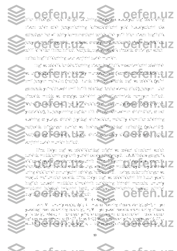 bilan   birlashgan.   Taklif   etilgan   uslubning   o‘ziga   xos   xususiyati   tog‘-tekislikning
o‘zaro   ta’sir   etish   jarayonlarining   ko‘rsatkichlarini   yoki   hususiyatlarini   aks
ettiradigan har xil tabiiy komponentlarni tanlab olish yo‘li bilan o‘zaro bog‘liqlik
jarayonlarini (pirovordida, modda va energiyaning harakatini) o‘zaro bog‘liklikda
tahlil kilishdan iborat bo‘ladi. Natijada, tog‘ va tekislik o‘rtasida cho‘zilgan sabab-
oqibat bog‘liqliklarining uzun zanjirini tuzish mumkin.
Tog‘ va tekislik landshaftlarining o‘zaro bog‘liqlik mexanizmlarini tekshirish
va   uni   chuqur   tahlil   qilish   shunday   muntazamlikda   (ketma-ketlikda)   o‘tkaziladi:
omil-jarayon-mahsulot   (natija).   Bunda   biz   omil   sifatida   tog‘   va   tekislik   (ya’ni
geoparada yo‘naltiruvchi omil bo‘lib relefdagi farqlar xizmat qiladi); jarayon - ular
o‘rtasida   modda   va   energiya   tashishini   tahlil   qilganimizda   namoyon   bo‘ladi.
Mahsulot,   natija   esa,   har   xil   shakllardagi   akkumulyasiyalar   (to‘planishlar,
yotqiziklar), bu jarayonning tog‘dan olib chiqqan konussimon chiqindilari, er osti
suvining   er   yuziga   chiqish   joyidagi   sho‘rxoklari,   mahalliy   shamollar   ta’sirining
natijasida   to‘plangan   qumlar   va   boshqa   ko‘rinishdagi   oqibatidir   (yakunidir).
Natijada   tog‘   va   tekislik   o‘rtasida   cho‘zilgan   uzviy   aloqalarning   sabab-oqibat
zanjirini tuzish mumkin bo‘ladi.
O‘rta   Osiyo   tog‘   va   tekisliklaridagi   to‘g‘ri   va   teskari   aloqalarni   saqlab
turishda moddalarning aylanib yurishi   asosiy rol o‘ynaydi.  L.A.Alibekov  geografik
sikllar   g‘oyasini   rivojlantirishga   urinib   O‘rta   Osiyoning   o‘ziga   xos   orografik
sharoitiga   bog‘liq   holda   makonda   unga   xos   bo‘lgan   moddalar   aylanib   yurishi   va
uning shakllanish qonuniyatini ochishga harakat qildi. Hozirga qadar to‘plangan va
mavjud   ma’lumotlar   asosida   O‘rta   Osiyo   tog‘   va   tekisliklarini   bir   butun   yaxlit
bog‘lab   turuvchi   moddalar   almashinib   turishining   birinchi   marotaba   umumiy
miqdorini   baholash   imkonini   berdi,   unda   havo   oqimlarining   harakat   qalinligi
q u yidagi formula bo‘yicha hisoblanadi:
M = R  ·  h  ·  V  ·  n  ·  L
Izoh:   M  – umumiy   xarajat,   t/yil ;   R   –  muallaq   havoning  o‘rtacha  zichligi,   g/m 3
;   h   –  yer
yuzasidagi   havo   qatlamining   balandligi,   m ;   V   –   yer   yuzasi   havosida   shamollarning   o‘rtacha
yillik   tezligi ,   m/sek .;   n   –   tanlangan   yo‘nalishlardagi   shamollar   takrorlanishi   –   tekisliklardan
tog‘larga esuvchi shamollar (S h. G‘ . , Sh va S h Q . ) va qarama-qarshi yo‘nalishga esuvchi (J . G‘ . , J
va J . S h Q . ) shamollar uchun, o‘rtacha/yillik ;  L  – tog‘ va tekislik o‘rtasidagi chegaraning uzunligi.
13 