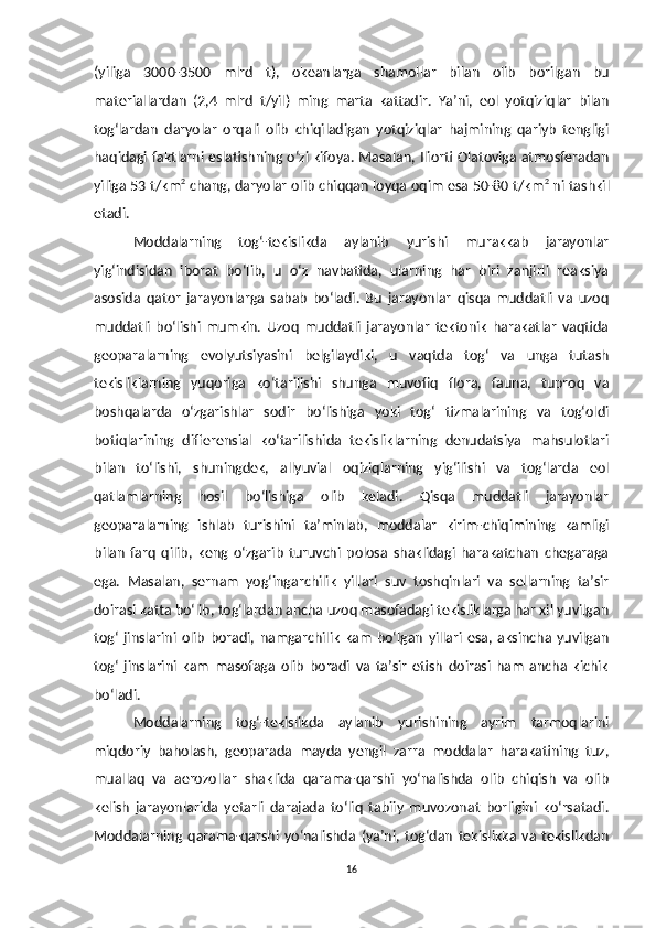 (yiliga   3000-3500   mlrd   t),   okeanlarga   shamollar   bilan   olib   borilgan   bu
materiallardan   (2,4   mlrd   t/yil)   ming   marta   kattadir.   Ya’ni,   eol   yotqiziqlar   bilan
tog‘lardan   daryolar   orqali   olib   chiqiladigan   yotqiziqlar   hajmining   qariyb   tengligi
haqidagi faktlarni eslatishning o‘zi kifoya. Masalan, Iliorti Olatoviga atmosferadan
yiliga 53 t/km 2
 chang, daryolar olib chiqqan loyqa oqim esa 50-80 t/km 2
 ni tashkil
etadi.
Moddalarning   tog‘-tekislikda   aylanib   yurishi   murakkab   jarayonlar
yig‘indisidan   iborat   bo‘lib,   u   o‘z   navbatida,   ularning   har   biri   zanjirli   reaksiya
asosida   qator   jarayonlarga   sabab   bo‘ladi.   Bu   jarayonlar   qisqa   muddatli   va   uzoq
muddatli   bo‘lishi   mumkin.   Uzoq   muddatli   jarayonlar   tektonik   harakatlar   vaqtida
geoparalarning   evolyutsiyasini   belgilaydiki,   u   vaqtda   tog‘   va   unga   tutash
tekisliklarning   yuqoriga   ko‘tarilishi   shunga   muvofiq   flora,   fauna,   tuproq   va
boshqalarda   o‘zgarishlar   sodir   bo‘lishiga   yoki   tog‘   tizmalarining   va   tog‘oldi
botiqlarining   differensial   ko‘tarilishida   tekisliklarning   denudatsiya   mahsulotlari
bilan   to‘lishi,   shuningdek,   allyuvial   oqiziqlarning   yig‘ilishi   va   tog‘larda   eol
qatlamlarning   hosil   bo‘lishiga   olib   keladi.   Qisqa   muddatli   jarayonlar
geoparalarning   ishlab   turishini   ta’minlab,   moddalar   kirim-chiqimining   kamligi
bilan   farq   qilib ,   keng   o‘zgarib   turuvchi   polosa   shaklidagi   harakatchan   chegaraga
ega.   Masalan,   sernam   yog‘ingarchilik   yillari   suv   toshqinlari   va   sellarning   ta’sir
doirasi katta bo‘lib ,  tog‘lardan ancha uzoq masofadagi tekisliklarga har xil yuvilgan
tog‘   jinslarini   olib   boradi,  namgarchilik   kam   bo‘lgan   yillari   esa,  aksincha  yuvilgan
tog‘   jinslarini   kam   masofaga   olib   boradi   va   ta’sir   etish   doirasi   ham   ancha   kichik
bo‘ladi.
Moddalarning   tog‘-tekislikda   aylanib   yurishining   ayrim   tarmoqlarini
miqdoriy   baholash,   geoparada   mayda   yengil   zarra   moddalar   harakatining   tuz,
muallaq   va   aerozollar   shaklida   qarama-qarshi   yo‘nalishda   olib   chiqish   va   olib
kelish   jarayonlarida   yetarli   darajada   to‘liq   tabiiy   muvozonat   borligini   ko‘rsatadi.
Moddalarning   qarama-qarshi   yo‘nalishda   (ya’ni,   tog‘dan   tekislikka   va   tekislikdan
16 