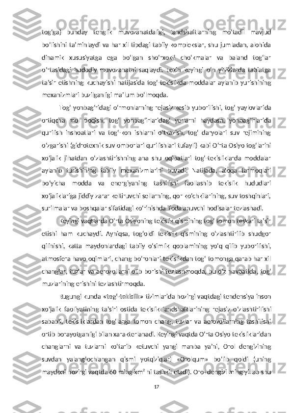 tog‘ga)   bunday   tenglik   muvozanatdaligi,   landshaftlarning   mo‘tadil   mavjud
bo‘lishini  ta’minlaydi   va  har   xil  tipdagi   tabiiy   komplekslar,  shu   jumladan,  alohida
dinamik   xususiyatga   ega   bo‘lgan   sho‘rxokli   cho‘kmalar   va   baland   tog‘lar
o‘rtasidagi   hududiy   muvozanatni   saqlaydi.   Lekin   keyingi   o‘n   yilliklarda   tabiatga
ta’sir   etishning   kuchayishi   natijasida   tog‘-tekislikda   moddalar   aylanib   yurishining
mexanizmlari buzilganligi ma’lum bo‘lmoqda. 
Tog‘ yonbag‘ridagi o‘rmonlarning   rejasiz   kesib  yuborilishi, tog‘ yaylovlarida
ortiqcha   mol   boqish ,   tog‘   yonbag‘irlaridagi   yerlarni   haydash,   yonbag‘irlarida
qurilish   inshoatlari   va   tog‘-kon   ishlarni   o‘tkazish,   tog‘   daryolari   suv   rejimining
o‘zgarishi (gidrotexnik suv omborlari qurilishlari  tufayli ) kabi O‘rta Osiyo tog‘larini
xo‘jalik   jihatdan   o‘zlashtirishning   ana   shu   oqibatlari   tog‘-tekisliklarda   moddalar
aylanib   turishining   tabiiy   mexanizmlarini   buzadi.   Natijada,   aloqa   tarmoqlari
bo‘yicha   modda   va   energiyaning   tashilishi   faollashib   tekislik   hududlari
xo‘jaliklariga jiddiy zarar keltiruvchi sellarning, qor ko‘chkilarining, suv toshqinlari,
surilmalar va boshqalar sifatidagi ko‘rinishda ifodalanuvchi hodisalar tezlashadi. 
Keyingi vaqtlarda O‘rta Osiyoning tekislik qismining tog‘ tomon teskari ta’sir
etishi   ham   kuchaydi.   Ayniqsa,   tog‘oldi   tekislik   qismining   o‘zlashtirilib   shudgor
qilinishi,   katta   maydonlardagi   tabiiy   o‘simlik   qoplamining   yo‘q   qilib   yuborilishi,
atmosfera havo oqimlari, chang bo‘ronlari tekislikdan tog‘ tomonga qarab har xil
changlar,  tuzlar  va  aerozollarni  olib   borishi  tezlashmoqda,  bu  o‘z  navbatida ,   tog‘
muzlarining erishini tezlashtirmoqda.
Bugungi kunda   «tog‘-tekislik»   tizimlarida hozirgi vaqtdagi tendensiya inson
xo‘jalik   faoliyatining   ta’siri   ostida   tekislik   landshaftlarining   rejasiz   o‘zlashtirilishi
sababli,   tekisliklardan   tog‘larga   tomon   chang,   tuzlar   va   aerozollarning   tashilishi
ortib borayotganligi bilan xarakterlanadi. Keyingi vaqtda O‘rta Osiyo tekisliklaridan
changlarni   va   tuzlarni   ko‘tarib   ketuvchi   yangi   manba   ya’ni,   Orol   dengizining
suvdan   yalang‘ochlangan   qismi   yotqiziqlari   «Orolqum»   bo‘lib   qoldi   (uning
maydoni hozirgi vaqtda  60  ming km 2
  ni  tashkil etadi). Orol dengizi ming yillab shu
17 