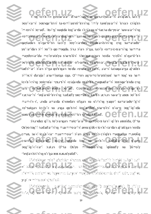 «Tog‘-tekislik»   geoparalari   dinamikasining   qonuniyatlarini   aniqlash,   tabiiy
boyliklarni   boshqarishni   takomillashtirishning   ilmiy   tavsiyalarini   ishlab   chiqish
imkonini beradi. Hozirgi vaqtda tog‘larda kichik va o‘rtacha daryolar havzalarining
komplekslarini va tekisliklardagi uchirilgan va to‘planib qolgan qum komplekslarini
qaytadan   o‘zgartirish   tabiiy   boyliklardan   foydalanishning   eng   samarador
yo‘llaridan   biri   bo‘lib   qolmoqda.   Shu   bilan   birga,   tabiiy   komplekslarning   hamma
maydonlarida   melioratsiya   sharoitini   hisobga   olgan   holda   relefini   o‘zgartirish
bo‘yicha   yonbag‘irlarda   terrassalar   o‘tkazish,   to‘g‘onlar,   zovurlar   qurish   chora-
tadbirlari   bilan   birga   qo‘shgan   holda   zonalarga   ya’ni,   ularni   tabaqalarga   ajratish
birinchi   darajali   ahamiyatga   ega.   O‘rmon   agromelioratsiyasi   ham   tog‘   va   ham
tekislikning   potensial   resursini   kelajakda   oshirish   maqsadlarini   boshqarishda   eng
ta’sir   ko‘rsatuvchi   vosita   bo‘ladi.   Geoparalar   konsepsiyasi   ishlab   chiqarish
kuchlarini   rivojlantirishning   hududiy   sxemasini   tuzish   uchun   nazariy   asos   bo‘lishi
mumkin-ki,   unda   amalda   sinovdan   o‘tgan   va   o‘zining   yuqori   samaradorligini
ko‘rsatgan   tekislik   va   unga   qo‘shni   tog‘lardagi   sharoitni   o‘zaro   bog‘liqlikda
yaxshilash ilmiy g‘oyasini amalga oshirish ko‘zda tutiladi. 
Shunday qilib, to‘plangan materiallarni kompleks tahlil qilish asosida, O‘rta
Osiyo tog‘li hududlarining muammolarini avvalgidek tekisliklardan ajratilgan holda
emas,   balki   tekisliklar   muammolari   bilan   birga   ko‘rib   chiqish   maqsadga   muvofiq
ekanligi   aniqlandi.   Hozirgi   vaqtda   tog‘   va   tekislik   hududlarining   o‘zaro
bog‘liqlikliklari   butun   O‘rta   Osiyo   mintaqasining   iqtisodiy   va   ijtimoiy
rivojlanishining o‘ziga xos xususiyatidir.
O‘zbekiston   relefi   g‘arbdan   sharqqa   asta-sekin   ko‘tarilib   borishi   tufayli   turli
xil tabiat minta q alari vujudga kelgan. Har bir tabiat minta q asida o‘ziga xos tuproq
o‘simlik   q oplami va hayvonot dunyosi  mavjud. O‘zbekistonda cho‘l adir, tog‘ va
yaylov mintaqasi ajratiladi.
O‘zbekistonda   -   quyidagi   tupro q lar   tarqalgan   1)   qayir-allyuvial;   2)   o‘tloq
bo‘z;   3)   qumli   cho‘l;   4)   cho‘l   taqir;   5)   sho‘rxok;   6)   sur   –   qo‘ng‘ir;   7)
19 