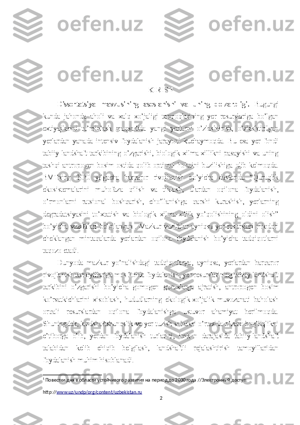 KIRISH
Dissertatsiya   mavzusining   asoslanishi   va   uning   dolzarbligi.   Bugungi
kunda   jahonda   aholi   va   xalq   xo’jaligi   tarmoqlarining   yer   resurslariga   bo’lgan
extiyojlarini   ta’minlash   maqsadida   yangi   yerlarni   o’zlashtirish,   o’zlashtirilgan
yerlardan   yanada   intensiv   foydalanish   jarayoni   kuchaymoqda.   Bu   esa   yer   fondi
tabiiy-landshaft   tarkibining   o’zgarishi,   biologik   xilma-xillikni   pasayishi   va   uning
tashqi   antropogen   bosim   ostida   qolib   optimal   holatini   buzilishiga   olib   kelmoqda.
BMTning   2030   yilgacha   barqaror   rivojlanish   bo’yicha   dasturida   “Quruqlik
ekosistemalarini   muhofaza   qilish   va   tiklash,   ulardan   oqilona   foydalanish,
o’rmonlarni   ratsional   boshqarish,   cho’llanishga   qarshi   kurashish,   yerlarning
degradatsiyasini   to’xtatish   va   biologik   xilma-xillik   yo’qolishining   oldini   olish”
bo’yicha   vazifalari   belgilangan 1
.   Mazkur   vazifalar   ayniqsa   yer   resurslari   miqdori
cheklangan   mintaqalarda   yerlardan   oqilona   foydalanish   bo’yicha   tadqiqotlarni
taqozo etadi.
Dunyoda   mazkur   yo’nalishdagi   tadqiqotlarga,   ayniqsa,   yerlardan   barqaror
rivojlanish tamoyillariga mos holda foydalanish, yer resurslarining tabiiy landshaft
tarkibini   o’zgarishi   bo’yicha   gomogen   guruxlarga   ajratish,   antropogen   bosim
ko’rsatkichlarini   xisoblash,   hududlarning   ekologik-xo’jalik   muvozanati   baholash
orqali   resurslardan   oqilona   foydalanishga   ustuvor   ahamiyat   berilmoqda.
Shuningdek, landshaftshunoslik va yer tuzish sohalari o’rtasida o’zaro bog’liqlikni
e’tiborga   olib,   yerdan   foydalanish   turlarini,   imkon   darajasida   tabiiy-landshaft
talabidan   kelib   chiqib   belgilash,   landshaftli   rejalashtirish   tamoyillaridan
foydalanish muhim hisoblanadi.
1
 Повестки дня в облaсти устойчивого рaзвития нa период до 2030 годa  // Электронный доступ: 
http:// www.uz/undp/org/content/uzbekistan.ru
2 