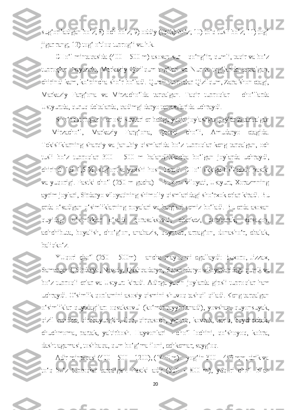 sug‘oriladigan bo‘z; 8) och bo‘z; 9) oddiy (tipik) bo‘z; 10) to‘q tusli bo‘z; 11) tog‘
jigar rang; 12) tog‘ o‘tloq tuprog‘i va.h.k.
CHo‘l mintaqasida (400 – 500 m) asosan sur – qo‘ng‘ir, qumli, taqir va bo‘z
tupro q lar   Ustyurtda,   Markaziy   Qizilqum   tog‘lari   va   Nurota   tog‘larida   tarqalgan,
chirindi kam, ko‘pincha sho‘r bo‘ladi. Qumli tuproqlar Qizilqum, Zarafshon etagi,
Markaziy   Farg‘ona   va   Mirzacho‘lda   tarqalgan.   Taqir   tuproqlar   –   cho‘llarda
Ustyurtda, quruq deltalarda, qadimgi daryo terrasalarida uchraydi. 
SHo‘r tupro q lar – er osti suvlari er betiga yaqin joylashgan joylarda tar q algan
-   Mirzacho‘l,   Markaziy   Farg‘ona,   Qarshi   cho‘li,   Amudaryo   etagida.
Tekisliklarning   shar q iy   va   janubiy   q ismlarida   bo‘z   tupro q lar   keng   tar q algan,   och
tusli   bo‘z   tupro q lar   300   –   500   m   balandlikkacha   bo‘lgan   joylarda   uchraydi,
chirindi   1,0–1,5   %,   sug‘orilsa   yaxshi   hosil   beradi.   CHo‘l   ikkiga   bo‘linadi:   pastki
va  yu q origi.   Pastki   cho‘l   (250   m   gacha)   –  Buxoro   viloyati,  Ustyurt,   Xorazmning
ayrim joylari, Sirdaryo viloyatining shimoliy  q ismlaridagi sho‘rxok erlar kiradi. Bu
erda o‘sadigan o‘simliklarning poyalari va barglari semiz bo‘ladi. Bu erda asosan
quyidagi   o‘simliklar   o‘sadi:   qorasaksovul,   cherkez,   qorabarak,   sarsazon,
achchibuta,   boyalish,   cho‘g‘on,   anabazis,   q uyrou q ,   arpag‘on,   donasho‘r,   ebalak,
baliqko‘z.
YUqori   cho‘l   (250   –   500m)   –   ancha   maydonni   egallaydi:   Buxoro,   Jizzax,
Samar q and, Sirdaryo, Navoiy, Qashqadaryo, Surxondaryo viloyatlaridagi  q umli va
bo‘z   tuproqli   erlar   va   Ustyurt   kiradi.   Adirga   yaqin   joylarda   gipsli   tupro q lar   ham
uchraydi. O‘simlik  q oplamini asosiy  q ismini shuvoq tashqil qiladi. Keng tarqalgan
o‘simliklar   q uyidagilar:   oqsaksovul   (ko‘mir   tayyorlanadi),   yovshan,   quyonsuyak,
qizil   qandim,   qirqbuyurg‘in,   iloq,   q ir q asoch,   yantoq,   kovrak,   isiriq,   boychechak,
chuchmoma,   partak,   yaltirbosh.   Hayvonlari   –   cho‘l   lochini,   qo‘shoyoq,   kobra,
dasht agamasi, toshbaqa,  q um bo‘g‘ma iloni, echkemar, sayg‘oq.
Adir mintaqasi (400 – 500 – 1200), (1400 m) – yog‘in 300 – 400 mm, tirik va
to‘q   bo‘z   tupro q lar   tarqalgan.   Pastki   adir   (500   –   800   m),   yu q ori   cho‘l   bilan
20 