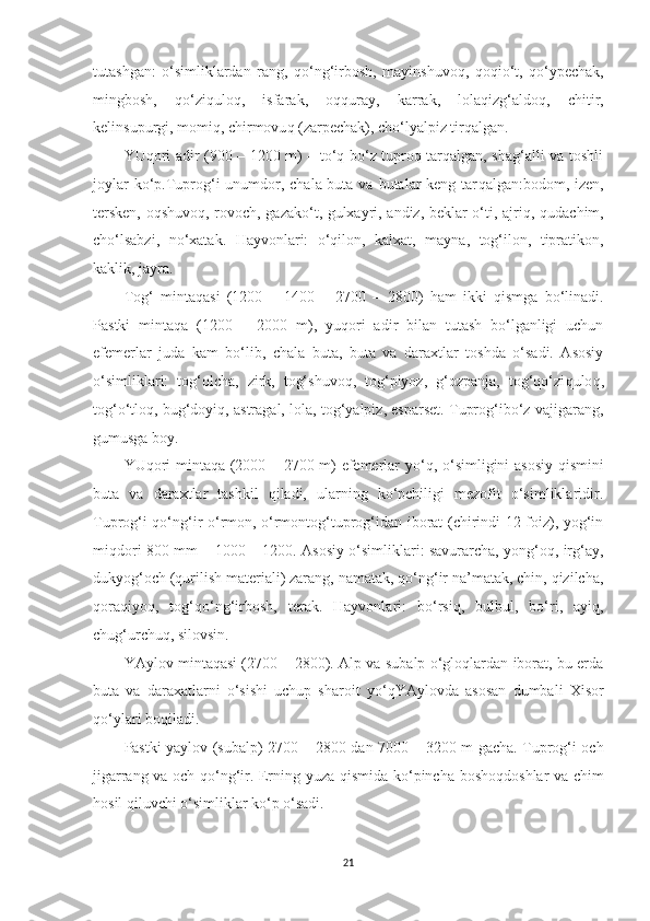 tutashgan:   o‘simliklardan   rang,   q o‘ng‘irbosh,   mayinshuvo q ,   qo q io‘t,   q o‘ypechak,
mingbosh,   qo‘ziqulo q ,   isfarak,   o qq uray,   karrak,   lola q izg‘aldo q ,   chitir,
kelinsupurgi, momiq, chirmovu q  (zarpechak), cho‘lyalpiz tir qa lgan.
YU q ori adir (900 – 1200 m) – to‘q bo‘z tuproq tarqalgan, shag‘alli va toshli
joylar  ko‘p.Tuprog‘i  unumdor, chala buta va butalar  keng tar q algan:bodom, izen,
tersken, o q shuvo q , rovoch, gazako‘t, gulxayri, andiz, beklar o‘ti, ajri q ,   q udachim,
cho‘lsabzi,   no‘xatak.   Hayvonlari:   o‘qilon,   kalxat,   mayna,   tog‘ilon,   tipratikon,
kaklik, jayra. 
Tog‘   minta qasi   (1200   –   1400   –   2700   –   2800)   ham   ikki   q ismga   bo‘linadi.
Pastki   minta qa   (1200   –   2000   m),   yu q ori   adir   bilan   tutash   bo‘lganligi   uchun
efemerlar   juda   kam   bo‘lib,   chala   buta,   buta   va   daraxtlar   toshda   o‘sadi.   Asosiy
o‘simliklari:   tog‘olcha,   zirk,   tog‘shuvoq,   tog‘piyoz,   g‘ozpanja,   tog‘qo‘zi q ulo q ,
tog‘o‘tloq, bug‘doyiq, astragal, lola, tog‘yalpiz, esparset. Tuprog‘ibo‘z vajigarang,
gumusga boy.
YUqori mintaqa (2000 – 2700 m) efemerlar yo‘ q , o‘simligini asosiy qismini
buta   va   daraxtlar   tashkil   qiladi,   ularning   ko‘pchiligi   mezofit   o‘simliklaridir.
Tuprog‘i qo‘ng‘ir o‘rmon, o‘rmontog‘tuprog‘idan iborat (chirindi 12 foiz), yog‘in
miqdori 800 mm – 1000 – 1200. Asosiy o‘simliklari: savurarcha, yong‘oq, irg‘ay,
dukyog‘och (qurilish materiali) zarang, namatak, qo‘ng‘ir na’matak, chin, qizilcha,
qora q iyoq,   tog‘ q o‘ng‘irbosh,   terak.   Hayvonlari:   bo‘rsiq,   bulbul,   bo‘ri,   ayiq,
chug‘urchuq, silovsin.
YAylov mintaqasi (2700 – 2800). Alp va subalp o‘gloqlardan iborat, bu erda
buta   va   daraxatlarni   o‘sishi   uchup   sharoit   yo‘ q YAylovda   asosan   dumbali   Xisor
qo‘ylari boqiladi.
Pastki yaylov (subalp) 2700   –   2800 dan 7000   –   3200 m gacha. Tuprog‘i och
jigarrang va och qo‘ng‘ir. Erning yuza   q ismida ko‘pincha bosho q doshlar va chim
hosil  q iluvchi o‘simliklar ko‘p o‘sadi.
21 