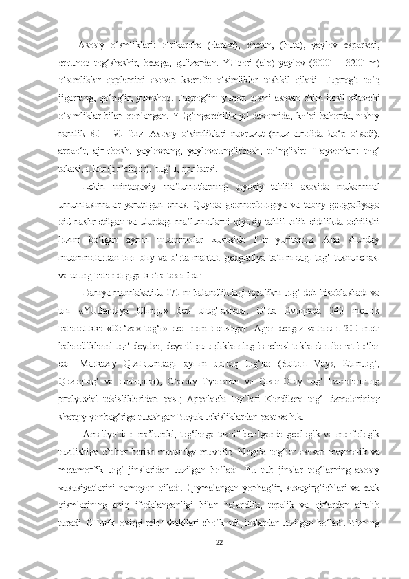 Asosiy   o‘smliklari :   o‘rikarcha   (daraxt),   chetan,   (buta),   yaylov   esparseti,
erqunoq   tog‘shashir,   betaga,   gulizardan.   YUqori   (alp)   yaylov   (3000   –   3200   m)
o‘simliklar   qoplamini   asosan   kserofit   o‘simliklar   tash k il   qiladi.   Tuprog‘i   to‘ q
jigarrang, qo‘ng‘ir, yumshoq. Tuprog‘ini yuqori qismi asosan  chim hosil qiluvchi
o‘simliklar bilan qoplangan .   YOg‘ingarchilik yil davomida, ko‘pi bahorda, nisbiy
namlik   80   –   90   foiz.   Asosiy   o‘simliklari   navruzut   (muz   atrofida   ko‘p   o‘sadi),
arpao‘t,   ajriqbosh,   yaylo v rang,   yaylov q ung‘irbosh,   to‘ng‘isirt.   H ayvonlari:   tog‘
takasi, alkor (qo‘chqor), bug‘u, qor barsi.
Lekin   mintaqaviy   ma’lumotlarning   qiyosiy   tahlili   asosida   mukammal
umumlashmalar   yaratilgan   emas.   Quyida   geomorfologiya   va   tabiiy   geografiyaga
oid nashr  etilgan va ulardagi  ma’lumotlarni  qiyosiy tahlil  qilib eidilikda ochilishi
lozim   bo‘lgan   ayrim   muammolar   xususida   fikr   yuritamiz.   Ana   shunday
muammolardan   biri   oliy   va   o‘rta   maktab   geografiya   ta’limidagi   tog‘   tushunchasi
va uning balandligiga ko‘ra tasnifidir.
Daniya mamlakatida 170 m balandlikdagi tepalikni tog‘ deb hisoblashadi va
uni   «YUtlandiya   Olimpi»   deb   ulug‘lashadi,   O‘rta   Evropada   240   metrlik
balandlikka   «Do‘zax   tog‘i»   deb   nom   berishgan.   Agar   dengiz   sathidan   200   metr
balandliklarni tog‘ deyilsa, deyarli quruqliklarning barchasi toklardan iborat bo‘lar
edi.   Markaziy   Qizilqumdagi   ayrim   qoldiq   tog‘lar   (Sulton   Vays,   Etimtog‘,
Qozoqtog‘   va   boshqalar);   G‘arbiy   Tyanshan   va   Qisor-Oloy   tog‘   tizmalarining
prolyuvial   tekisliklaridan   past;   Appalachi   tog‘lari   Kordilera   tog‘   tizmalari ning
sharqiy yonbag‘riga tutashgan Buyuk tekisliklardan past va h.k.
Amaliyotdan  ma’lumki,  tog‘larga   tasnif   berilganda   geologik   va  morfologik
tuzilishiga   e’tibor   berish   maqsadga   muvofiq.   N egaki   tog‘lar   asosan   magmatik   va
metamorfik   tog‘   jinslaridan   tuzilgan   bo‘ladi.   Bu   tub   jinslar   tog‘larning   asosiy
xususiyatlarini   n amoyon   qiladi.   Qiymalangan   yonbag‘ir,   suvayirg‘ichlari   va   etak
qismlarining   aniq   ifodalanganligi   bilan   balandlik,   tepalik   va   qirlardan   ajralib
t uradi. CHunki oxirgi relef shakllari cho‘kindi jinslardan tuzilgan bo‘ladi. Bizning
22 