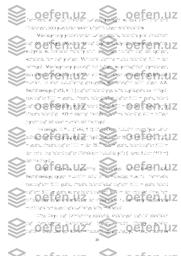 fikrimizcha :   «Tog‘-tub   jinslardan   tuzilgan,   yonbag‘ri   va   etak   qismi   bilan   aniq
ifodalangan, tekis yuzalardan keskin ko‘tarilib turgan relef shaklidir».
Mezokaynozoy   yo t qizi q laridan   tuzilgan   tepalik,   balandlik   yoki   qir-adirlarii
tog‘   deb   bo‘lmaydi.   Masalan,   Beltog‘-Quyi   Amudaryoda,   Moxovtog‘-Farg‘ona
vodiysida   va   boshqalar   mahaliiy   aholi   tomon i dan   noto‘g‘ri   tog‘   deb   aytilgan,
xaritalarda   ham   tog‘   yozilgan.   Vaho l anki   ularning   mutlaq   balandligi   300   m   dan
oshmaydi.   Mezokaynozoy   yotqizig‘i   bor   bo‘lgan   va   yonbag‘irlari   qiymalangan,
e t ak qismi bo‘l g a n  va dengiz sathidan 900 m dan oshgan te p aliklarni tog‘ deb atash
mumkin.   Er   shari   quru q likning   gi p sografik   egri   chizig‘ini   ta h lil   q ilga n .   Z.A.
Svarichevskaya (1965, 80- b. ) tog‘larii balandligiga ko‘ra quyidagicha tas- niflaydi:
past   tog‘lar-2000   m   gacha,   o‘rtacha   balandlikdagi   tog‘lar-3000   m   gacha,   baland
tog‘lar–5000–5500mgacha va  eng baland tog‘lar  5000 m  dan ortiq. Quru q likning
o‘rtacha bala ndl igi +875 m ekanligi   h isobga olib, olima balandligi 900 m bo‘lgan
joylarni tog‘ deb atash mumki n  deb hisoblaydi.
Poslavskaya   O.YU.   (1989,   6-b )   O‘zbekiston   hududini   orografiyasi   uchun
tadbiqan tog‘larni quyidagicha tasniflaydi: past tog‘lar-350 400 m dan 1000-1200
m gacha, o‘rtacha tog‘lar-1000 m dan 2500-3000 m gacha, ba land tog‘lar 3000 m
dan ortiq. Eng baland tog‘lar O‘zbekiston hududida yo‘q (Hazrat Sulton-4643 m)
deb hisoblaydi.
Dunyo   miqyosida   tog‘larning   balandligiga   ko‘ra   tasnifini   Z.A.
Svarichevskaya   aytgan   muqobilni   qabul   qilish   maqsadga   muvofiq.   Fikrimizcha
past   tog‘larni   2000   gacha,   o‘rtacha   balandlikdagi   tog‘larni   3000   m   gacha   baland
tog‘larni 5000 m gacha va eng baland tog‘larni 5000 m dan ortiq deb olinsa ham
bo‘ladi, leknn ba’zi olimlar 6000 m dan o‘tkazishadi. Bu tasnif dunyo tog‘larinipg
morfologik hamda geologik tuzilishiga ko‘ra mos keladi.
O‘rta   Osiyo   tog‘   tizimlarining   etaklarida   shakllangan   tog‘oldi   tekisliklari
tog‘   tizmalarining   boshlanishidagi   birinchi   zinadir.   G‘arbiy   Tyanshan
tog‘tizimlariga  tutashgan   adirlar   mintaqasini   uch   guruhga,  ya’ni   past,   o‘rtacha   va
23 
