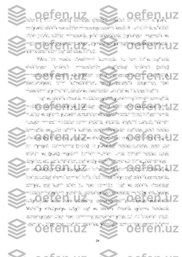 baland   (1600   m   gacha)   adirlarga   ajratiladi.   Dastlab   to‘lqinsimon   allyuvial-
prolyuvial tekislik past adirlar mintaqasiga tutashib ketadi. SHuni alohida ta’kidlab
o‘tish   joizki,   adir lar   mintaqasida   yoki   tekisliklarda   joylashgan   magmatik   va
metomorfik tog‘ jinslaridan tuzilgan, qiymalangan yonbag‘ri va etaklari aniq katta-
kichik tepaliklarni tog‘ deb atasa bo‘ladi.
YAna   bir   masala   o‘ ze chimi n i   ku t mo q da.   B u   ham   b o‘ l s a   to g‘larda
shakllangan   landshaft   mi n taqalaridir.   T og‘lardagi   landshaft   ( t abia t )
mintaqalarin i ng   barcha   xususiyatlari   tog‘larning   geografik   o‘rni,   ba landligi,
ekspozitsiyasi,   i q l im   ko‘rsatkichlari,   tabiiy   geografik   jara yo nlar,   havo
massalariniңg yo‘na l ish i,  dengiz va okeanlardan uzoq ligi  va h.k.larga bog‘liq.
Tog‘ va tekislik o‘rtasida moddalar aylanib yurishining birinchi tarmog‘ida
moddalar   tog‘dan   tekislikka   havodagi   og‘irlik   kuchi   ta’siri   ostida   suv   oqimi,
muallaq va aylanib yuruvchi zarrachalar  va organizmlardan iborat bo‘lgan hamda
nuragan   mineral   moddalar   oqimi   shaklida   shaklida   sirg‘alib   tushadi;   ikkinchi
tarmog‘da   esa,   ular   og‘irlik   kuchiga   qarshi   tekislikdan   tog‘larga   qarab   harakat
qiladi va shu bilan birga unda tuz va changlarni havo orqali olib borilishi  muhim
rol   o‘ynaydi.   Oqimlarning   (potok)   Er   yuzasidagi   harakat   turlariga   q arab   ular
chiziqli   va   (yuza)   maydonli   bo‘lishi   mumkin.   Unda   birinchi   harakat   turiga
daryolar, sel, qor ko‘chkilari,   tog‘-vodiy   shamollari mansub bo‘lsa, ikkinchisiga -
er osta suv oqimi, turli chong to‘zon bo‘ronlari  “Afg‘on”, “Qo‘qon”, “Xavos” va
boshqa turdagi shamollar misol bo‘la oladi. O‘rta Osiyo tog‘-tekislik geoparasida,
tabiiyki,   eng   kuchli   ta’sir   bu   havo   oqimidir.   Tog‘   va   tekislik   o‘rtasidagi
moddalarning   aylanib   yurishida   qatnashayotganlar   orasida   mahalliy   sirkulyasiya
tufayli   juda   katta   havo   oqimining   q atnashayotganligi   dikqatga   sazovordir.
Mahalliy   sirkulyasiya   tufayli   tog‘   va   tekislik   o‘rtasida   aylanma   harakatda
qatnashayotgan   ulkan   havo   oqimining   qatnashishi   yiliga   0,1   * 10 14
t   tashkil   qiladi.
Lekin   shu   bilan   birga,   tog‘dan   tekislikka   yo‘nalgan   tarmoq   havo   oqimi   bo‘g‘ini
24 