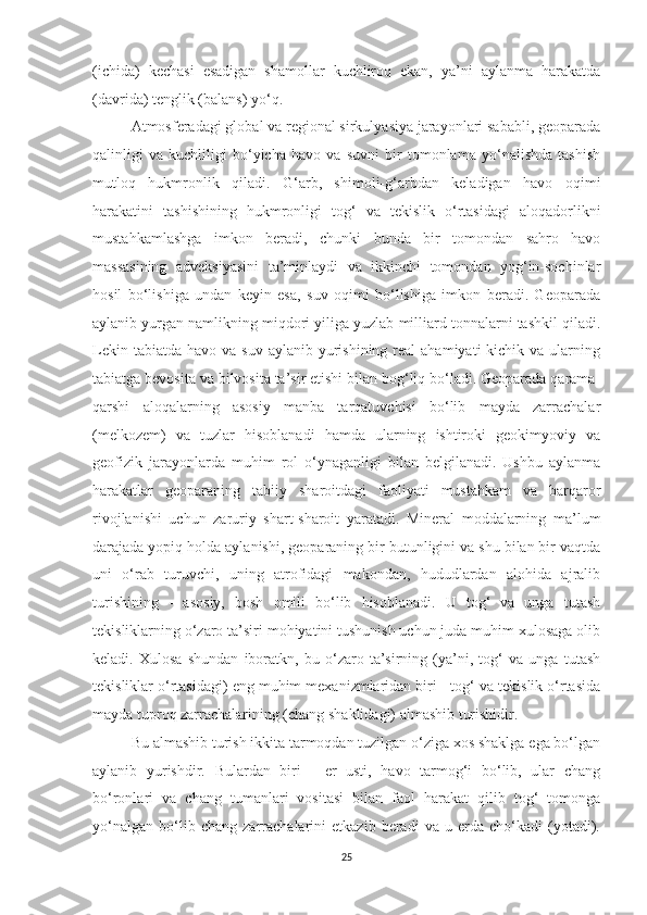 (ichida)   kechasi   esadigan   shamollar   kuchliroq   ekan,   ya’ni   aylanma   harakatda
(davrida) tenglik (balans) yo‘q.
Atmosferadagi global va regional sirkulyasiya jarayonlari sababli, geoparada
qalinligi   va   kuchliligi   bo‘yicha   havo   va   suvni   bir   tomonlama   yo‘nalishda   tashish
mutloq   hukmronlik   qiladi.   G‘arb,   shimoli-g‘arbdan   keladigan   havo   oqimi
harakatini   tashishining   hukmronligi   tog‘   va   tekislik   o‘rtasidagi   aloqadorlikni
mustahkamlashga   imkon   beradi,   chunki   bunda   bir   tomondan   sahro   havo
massasining   adveksiyasini   ta’minlaydi   va   ikkinchi   tomondan   yog‘in-sochinlar
hosil   bo‘lishiga   undan   keyin   esa,   suv   oqimi   bo‘lishiga   imkon   beradi.   Geoparada
aylanib yurgan namlikning miqdori yiliga yuzlab milliard tonnalarni tashkil qiladi.
Lekin  tabiatda  havo va  suv  aylanib  yurishining  real  ahamiyati   kichik va  ularning
tabiatga bevosita va bilvosita ta’sir etishi bilan bog‘liq bo‘ladi. Geoparada qarama-
qarshi   aloqalarning   asosiy   manba   tarqatuvchisi   bo‘lib   mayda   zarrachalar
(melkozem)   va   tuzlar   hisoblanadi   hamda   ularning   ishtiroki   geokimyoviy   va
geofizik   jarayonlarda   muhim   rol   o‘ynaganligi   bilan   belgilanadi.   Ushbu   aylanma
harakatlar   geoparaning   tabiiy   sharoitdagi   faoliyati   mustahkam   va   barqaror
rivojlanishi   uchun   zaruriy   shart-sharoit   yaratadi.   Mineral   moddalarning   ma’lum
darajada yopiq holda aylanishi, geoparaning bir butunligini va shu bilan bir vaqtda
uni   o‘rab   turuvchi,   uning   atrofidagi   makondan,   hududlardan   alohida   ajralib
turishining   -   asosiy,   bosh   omili   bo‘lib   hisoblanadi.   U   tog‘   va   unga   tutash
tekisliklarning o‘zaro ta’siri mohiyatini tushunish uchun juda muhim xulosaga olib
keladi.   Xulosa   shundan   iboratkn,   bu   o‘zaro   ta’sirning   (ya’ni,   tog‘   va   unga   tutash
tekisliklar o‘rtasidagi) eng muhim mexanizmlaridan biri - tog‘ va tekislik o‘rtasida
mayda tuproq zarrachalarining (chang shaklidagi) almashib turishidir.
Bu almashib turish ikkita tarmoqdan tuzilgan o‘ziga xos shaklga ega bo‘lgan
aylanib   yurishdir.   Bulardan   biri   -   er   usti,   havo   tarmog‘i   bo‘lib,   ular   chang
bo‘ronlari   va   chang   tumanlari   vositasi   bilan   faol   harakat   qilib   tog‘   tomonga
yo‘nalgan   bo‘lib   chang   zarrachalarini   etkazib   beradi   va   u   erda   cho‘kadi   (yotadi).
25 