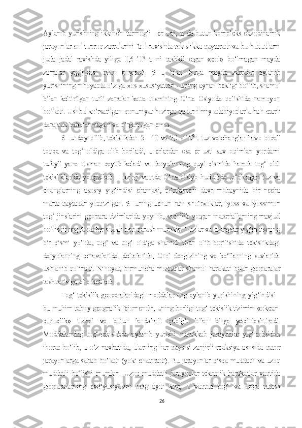 Aylanib yurishning ikkinchi tarmog‘i - er usti, unda butun kompleks ekzodinamik
jarayonlar eol tuproq zarralarini faol ravishda tekislikka qaytaradi va bu hududlarni
juda   jadal   ravishda   yiliga   0,6-10 9
  t.   ni   tashkil   etgan   «eol»   bo‘lmagan   mayda
zarralar   yig‘indisi   bilan   boyitadi.   SHu   bilan   birga   mayda   zarralar   aylanib
yurishining nihoyatda o‘ziga xos xususiyatlari - uning aynan bekligi bo‘lib, shamol
bilan   keltirilgan   turli   zarralar   katta   qismining   O‘rta   Osiyoda   qolishida   namoyon
bo‘ladi. Ushbu ko‘rsatilgan qonuniyat hozirga qadar ilmiy adabiyotlarla hali etarli
darajada baholanmagan va o‘rganilgan emas.
SHunday qilib, tekislikdan 2 - 10 va 0,1   *   10 9
  t tuz va changlar havo orqali
toqqa   va   tog‘   oldiga   olib   boriladi,   u   erlardan   esa   er   usti   suv   oqimlari   yordami
tufayli   yana   qisman   qaytib   keladi   va   daryolarning   quyi   qismida   hamda   tog‘   oldi
tekisliklarida   yotqiziladi.   Hozirgi   vaqtda   O‘rta   Osiyo   hududida   to‘plangan   tuz   va
changlarning   asosiy   yig‘indisi   chamasi,   to‘rtlamchi   davr   mobaynida   bir   necha
marta qaytadan yotqizilgan. SHuning uchun ham  sho‘rxoklar, lyoss va lyossimon
tog‘ jinslarini geopara tizimlarida yoyilib, sochilib yotgan materiallarning mavjud
bo‘lishining faqat bir shakli deb qarash mumkin. Tuzlar va changlar yig‘indisining
bir   qismi   yo‘lda,   tog‘   va   tog‘   oldiga   shamol   bilan   olib   borilishida   tekislikdagi
daryolarning   terrasalarida,   deltalarida,   Orol   dengizining   va   ko‘llarning   suvlarida
ushlanib qolinadi. Nihoyat, birmuncha moddalar shamol harakati bilan geoparalar
tashqarisiga olib ketiladi.
Tog‘-tekislik   geoparalaridagi   moddalarning   aylanib   yurishining   yig‘indisi   -
bu muhim tabiiy geografik feiomendir, uning borligi tog‘-tekislik tizimini «okean-
quruqlik»   tizimi   va   butun   landshaft   qobig‘i   bilan   birga   yaqinlashtiradi.
Moddalarning   tog‘-tekislikda   aylanib   yurishi   murakkab   jarayonlar   yig‘indisidan
iborat   bo‘lib,   u  o‘z   navbatida,  ularning  har   qaysisi   zanjirli   reaksiya   asosida   qator
jarayonlarga sabab bo‘ladi (yoki chaqiradi). Bu jarayonlar qisqa muddatli va uzoq
muddatli   bo‘lishi   mumkin.   Uzoq   muddatli   jarayonlar   tektonik   harakatlar   vaqtida
geoparalarning   evolyusiyasini   belgilaydi   kim,   u   vaqtda   tog‘   va   unga   tutash
26 