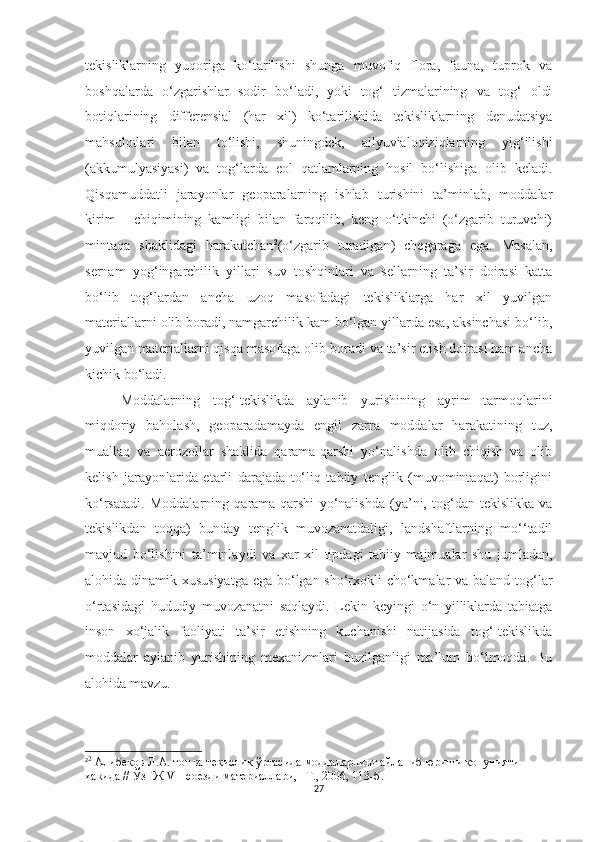 tekisliklarning   yuqoriga   ko‘tarilishi   shunga   muvofiq   flora,   fauna,   tuprok   va
boshqalarda   o‘zgarishlar   sodir   bo‘ladi,   yoki   tog‘   tizmalarining   va   tog‘   oldi
botiqlarining   differensial   (har   xil)   ko‘tarilishida   tekisliklarning   denudatsiya
mahsulotlari   bilan   to‘lishi,   shuningdek,   allyuvialoqiziqlarning   yig‘ilishi
(akkumulyasiyasi)   va   tog‘larda   eol   qatlamlarning   hosil   bo‘lishiga   olib   keladi.
Qisqamuddatli   jarayonlar   geoparalarning   ishlab   turishini   ta’minlab,   moddalar
kirim   -   chiqimining   kamligi   bilan   farqqilib,   keng   o‘tkinchi   (o‘zgarib   turuvchi)
mintaqa   shaklidagi   harakatchan 2
(o‘zgarib   turadigan)   chegaraga   ega.   Masalan,
sernam   yog‘ingarchilik   yillari   suv   toshqinlari   va   sellarning   ta’sir   doirasi   katta
bo‘lib   tog‘lardan   ancha   uzoq   masofadagi   tekisliklarga   har   xil   yuvilgan
materiallarni olib boradi, namgarchilik kam bo‘lgan yillarda esa, aksinchasi bo‘lib,
yuvilgan materiallarni qisqa masofaga olib boradi va ta’sir etish doirasi ham ancha
kichik bo‘ladi.
Moddalarning   tog‘-tekislikda   aylanib   yurishining   ayrim   tarmoqlarini
miqdoriy   baholash,   geoparada mayda   engil   zarra   moddalar   harakatining   tuz,
muallaq   va   aerozollar   shaklida   qarama-qarshi   yo‘nalishda   olib   chiqish   va   olib
kelish   jarayonlarida   etarli   darajada   to‘liq   tabiiy   tenglik   (muvomintaqat)   borligini
ko‘rsatadi.   Moddalarning   qarama-qarshi   yo‘nalishda   (ya’ni,   tog‘dan-tekislikka   va
tekislikdan   toqqa)   bunday   tenglik   muvozanatdaligi,   landshaftlarning   mo‘‘tadil
mavjud   bo‘lishini   ta’minlaydi   va   xar   xil   tipdagi   tabiiy   majmualar   shu   jumladan,
alohida dinamik xususiyatga  ega bo‘lgan sho‘rxokli cho‘kmalar  va baland tog‘lar
o‘rtasidagi   hududiy   muvozanatni   saqlaydi.   Lekin   keyingi   o‘n   yilliklarda   tabiatga
inson   xo‘jalik   faoliyati   ta’sir   etishning   kuchanishi   natijasida   tog‘-tekislikda
moddalar   aylanib   yurishining   mexanizmlari   buzilganligi   ma’lum   bo‘lmoqda.   Bu
alohida mavzu.
2 2
 Алибеков Л.А. тоғ ва текислик ўртасида моддаларнинг айланиб юриши қонунияти 
ҳақида // ЎзГЖ VII соезди материаллари, –Т., 2006, 113-б. 
27 