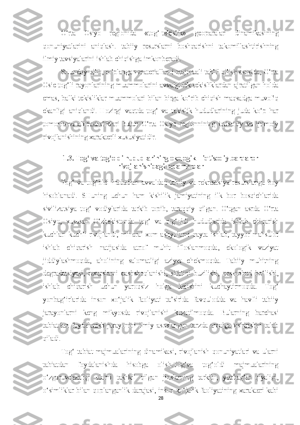 O‘rta   Osiyo   regionida   «tog‘-tekislik»   geoparalari   dinamikasining
qonuniyatlarini   aniqlash.   tabiiy   resurslarni   boshqarishni   takomillashtirishning
ilmiy tavsiyalarini ishlab chiqishga imkonberadi.
SHunday qilib, to‘plangan materiallarni majmuali tahlil qilish asosida, O‘rta
Osie tog‘li rayonlarining muammolarini avvalgidek tekisliklardan ajratilgan holda
emas,   balki   tekisliklar   muammolari  bilan  birga  ko‘rib  chiqish  maqsadga  muvofiq
ekanligi   aniqlandi.   Hozirgi   vaqtda   tog‘   va   tekislik   hududlarining   juda   ko‘p   har
tomonlama   aloqadorliklari   butun   O‘rta   Osiyo   regionnining   iqtisodiy   va   ijtimoiy
rivojlanishining xarakterli xususiyatidir. 
1.3. Tog‘ va tog‘oldi hududlarining ekologik – iqtisodiy barqaror
rivojlanishidagi muammolar
Tog‘   va   tog‘oldi   hududlari   avvaldan   tabiiy   va   rekreatsiya   resurslariga   boy
hisoblanadi.   SHuning   uchun   ham   kishilik   jamiyatining   ilk   bor   bosqichlarida
sivilizatsiya   tog‘   vodiylarida   tarkib   topib,   taraqqiy   qilgan.   O‘tgan   asrda   O‘rta
Osiyo,   xususan   O‘zbekistonda   tog‘   va   tog‘oldi   hududlarida   ishlab   chiqarish
kuchlari   kuchli   rivojlandi,   mineral   xom   ashyolarni   qayta   ishlab,   tayyor   mahsulot
ishlab   chiqarish   natijasida   atrof   muhit   ifloslanmoqda,   ekologik   vaziyat
jiddiylashmoqda,   aholining   salomatligi   aziyat   chekmoqda.   Tabiiy   muhitning
degradatsiyasi,   resurslarni   qashshoqlanishi,   sifatini   buzilishi,   nes-nobud   bo‘lishi,
ishlab   chiqarish   uchun   yaroqsiz   holga   kelishini   kuchaytirmoqda.   Tog‘
yonbag‘irlarida   inson   xo‘jalik   faoliyati   ta’sirida   favqulodda   va   havfli   tabiiy
jarayonlarni   keng   mikyosda   rivojlanishi   kuzatilmoqda.   Bularning   barchasi
tabiatdan   foydalanish   jarayonini   ilmiy   asoslangan   tarzda   amalga   oshirishni   talab
q iladi.
Tog‘   tabiat   majmualarining   dinamikasi,   rivojlanish   qonuniyatlari   va   ularni
tabiatdan   foydalanishda   hisobga   olish.Tog‘va   tog‘oldi   majmualarining
o‘zgaruvchanligi   ularni   tashkil   qilgan   jinslarning   tarkibi,   yonbag‘ir   qiyaligi,
o‘simliklar  bilan qoplanganlik darajasi, inson xo‘jalik faoliyatining xarakteri  kabi
28 