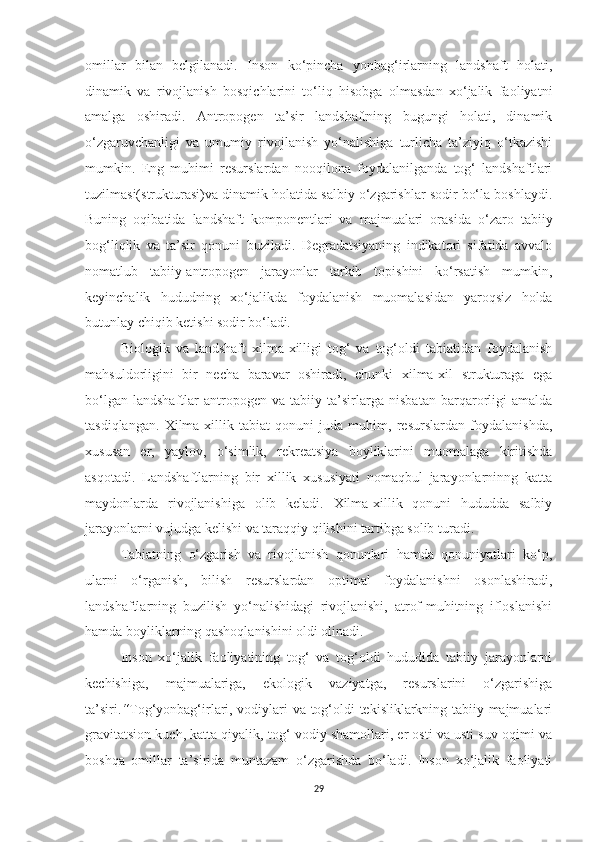 omillar   bilan   belgilanadi.   Inson   ko‘pincha   yonbag‘irlarning   landshaft   holati,
dinamik   va   rivojlanish   bosqichlarini   to‘liq   hisobga   olmasdan   xo‘jalik   faoliyatni
amalga   oshiradi.   Antropogen   ta’sir   landshaftning   bugungi   holati,   dinamik
o‘zgaruvchanligi   va   umumiy   rivojlanish   yo‘nalishiga   turlicha   ta’ziyiq   o‘tkazishi
mumkin.   Eng   muhimi   resurslardan   nooqilona   foydalanilganda   tog‘   landshaftlari
tuzilmasi(strukturasi)va dinamik holatida salbiy o‘zgarishlar sodir bo‘la boshlaydi.
Buning   oqibatida   landshaft   komponentlari   va   majmualari   orasida   o‘zaro   tabiiy
bog‘liqlik   va   ta’sir   qonuni   buziladi.   Degradatsiyaning   indikatori   sifatida   avvalo
nomatlub   tabiiy-antropogen   jarayonlar   tarkib   topishini   ko‘rsatish   mumkin,
keyinchalik   hududning   xo‘jalikda   foydalanish   muomalasidan   yaroqsiz   holda
butunlay chiqib ketishi sodir bo‘ladi .
Biologik   va   landshaft   xilma-xilligi   tog‘   va   tog‘oldi   tabiatidan   foydalanish
mahsuldorligini   bir   necha   baravar   oshiradi,   chunki   xilma-xil   strukturaga   ega
bo‘lgan   landshaftlar   antropogen   va   tabiiy   ta’sirlarga   nisbatan   barqarorligi   amalda
tasdiqlangan.   Xilma-xillik   tabiat   qonuni   juda   muhim,   resurslardan   foydalanishda,
xususan   er,   yaylov,   o‘simlik,   rekreatsiya   boyliklarini   muomalaga   kiritishda
asqotadi.   Landshaftlarning   bir   xillik   xususiyati   nomaqbul   jarayonlarninng   katta
maydonlarda   rivojlanishiga   olib   keladi.   Xilma-xillik   qonuni   hududda   salbiy
jarayonlarni vujudga kelishi va taraqqiy qilishini tartibga solib turadi.
Tabiatning   o‘zgarish   va   rivojlanish   qonunlari   hamda   qonuniyatlari   ko‘p,
ularni   o‘rganish,   bilish   resurslardan   optimal   foydalanishni   osonlashiradi,
landshaftlarning   buzilish   yo‘nalishidagi   rivojlanishi,   atrof-muhitning   ifloslanishi
hamda boyliklarning qashoqlanishini oldi olinadi.
Inson   xo‘jalik   faoliyatining   tog‘   va   tog‘oldi   hududida   tabiiy   jarayonlarni
kechishiga,   majmualariga,   ekologik   vaziyatga,   resurslarini   o‘zgarishiga
ta’siri. “ Tog‘yonbag‘irlari, vodiylari va tog‘oldi tekisliklarkning tabiiy majmualari
gravitatsion kuch, katta qiyalik, tog‘-vodiy shamollari, er osti va usti suv oqimi va
boshqa   omillar   ta’sirida   muntazam   o‘zgarishda   bo‘ladi.   Inson   xo‘jalik   faoliyati
29 