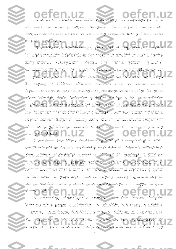 L andshaft komplekaslari tadqiqotlarini zamonaviy metodlarga tayangan holda
olib   borish   hamda   uning   mavjud   imkoniyatlarini   tahlil   qilgan   holda   baholash,
mavjud   muammolarini   aniqlash   va   ularni   ilmiy   asosda   hal   etish   yo’llarini   ishlab
chiqishni taqazo etadi.
Respublikamizda   har   bir   mintaqa   yer   fondini   toifalarga   ajratishda,   qishloq
ho’jaligi yer turlarini belgilashda va ekin maydonlari tarkibini aniqlashda joyning
tabiiy-landshaft   xususiyatlarini   xisobga   olish   hamda   yerdan   foydalanish
samaradorligini oshirish bo’yicha qator islohotlar amalga oshirilmoqda va sezilarli
ijobiy natijalarga erishilmoqda. O’zbekiston Respublikasi  Prezidentining 2017 yil
31   maydagi   PF-5065-son   «Yerlarni   muhofaza   qilish   va   ulardan   oqilona
foydalanish  borasida nazoratni  kuchaytirish, geodeziya  va kartografiya faoliyatini
takomillashtirish,   davlat   kadastrlari   yuritishni   tartibga   solish   chora-tadbirlari
to’g’risida»gi  Farmonida   barqarorlikni  ta’minlovchi  hududiy  dasturlarni   yer  bilan
bog’liq bandlarini ishlab chiqish bugungi kundagi dolzarb vazifalardan biri sifatida
belgilab berilgan. Xo’jalikni hududiy tashkil etuvchi hamda barqaror rivojlanishni
ta’minlashga   yo’naltirilgan   tadqiqot   ishlarini   olib   borish   muhim   ilmiy-amaliy
ahamiyat kasb etadi.
O’zbekiston   Respublikasi   Prezidentining   2020   yil   7   sentyabrdagi   PF-6061-
son   “Yer   hisobi   va   davlat   kadastrlarini   yuritish   tizimini   tubdan   takomillashtirish
chora-tadbirlari   to’g’risida”gi   Farmoni   va   2021   yil   24   fevraldagi   PQ-5006-son
“Qishloq   xo’jaligiga   mo’ljallangan   yerlardan   foydalanish   va   muhofaza   qilish
tizimini   takomillashtirishga   doir   qo’shimcha   chora-tadbirlar   to’g’risida”gi   Qarori
hamda   mazkur   faoliyatga   tegishli   boshqa   me’yoriy-huquqiy   hujjatlarda   belgilab
berilgan vazifalarni  amalga oshirishga  ushbu dissertatsiya  ishii  muayyan darajada
xizmat qiladi.
Muammoning   o’rganilganlik   darajasi.   Zarafshon   havzasi   bo’yicha
kompleks   tabiiy   geografik   tadqiqotlar   L.N.Babushkin,   N.A.Kogay,   A.S.Saidov,
P.Baratov,   L.A.Alibekov,   A.A.Abdulqosimov,   N.I.Sabitova,   A.R.Raxmatullaev,
X.J.Jo’raqulov,   Yu.H.Abduraxmonova,     B.A.Meliev,   va   boshqalar   tomonidan
amalga   oshirilgan.   Landshaftlarni   xo’jalik   maqsadlarida   tadqiq   etishda   xorijiy
3 