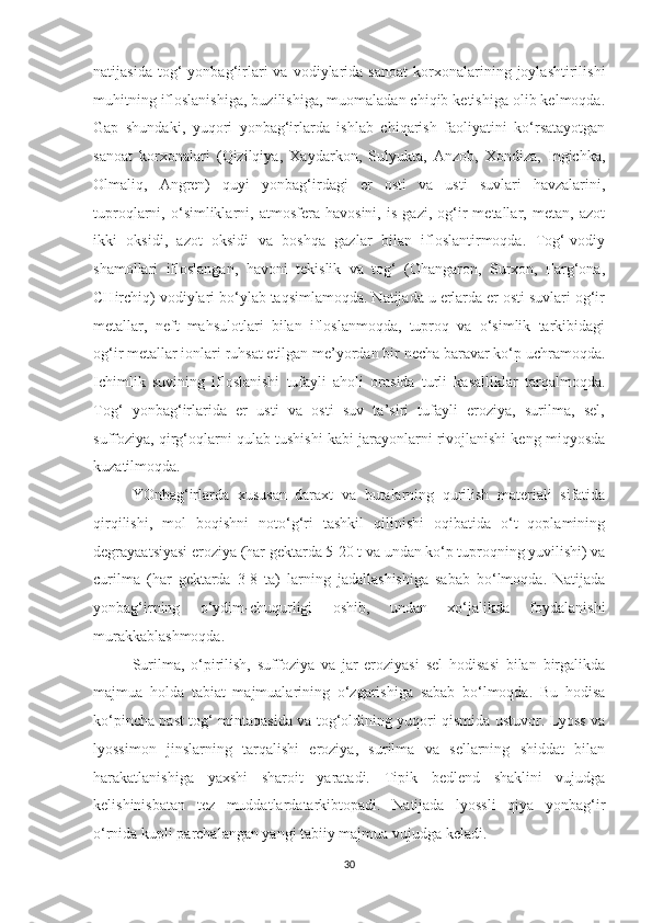 natijasida   tog‘   yonbag‘irlari   va   vodiylarida   sanoat   korxonalarining  joylashtirilishi
muhitning ifloslanishiga, buzilishiga, muomaladan chiqib ketishiga olib kelmoqda.
Gap   shundaki,   yuqori   yonbag‘irlarda   ishlab   chiqarish   faoliyatini   ko‘rsatayotgan
sanoat   korxonalari   (Qizilqiya,   Xaydarkon,   Sulyukta,   Anzob,   Xondiza,   Ingichka,
Olmaliq,   Angren)   quyi   yonbag‘irdagi   er   osti   va   usti   suvlari   havzalarini,
tuproqlarni,   o‘simliklarni,   atmosfera   havosini,   is   gazi,   og‘ir   metallar,   metan,   azot
ikki   oksidi,   azot   oksidi   va   boshqa   gazlar   bilan   ifloslantirmoqda.   Tog‘-vodiy
shamollari   ifloslangan,   havoni   tekislik   va   tog‘   (Ohangaron,   Surxon,   Farg‘ona,
CHirchiq) vodiylari bo‘ylab taqsimlamoqda. Natijada u erlarda er osti suvlari og‘ir
metallar,   neft   mahsulotlari   bilan   ifloslanmoqda,   tuproq   va   o‘simlik   tarkibidagi
og‘ir metallar ionlari ruhsat etilgan me’yordan bir necha baravar ko‘p uchramoqda.
Ichimlik   suvining   ifloslanishi   tufayli   aholi   orasida   turli   kasalliklar   tarqalmoqda.
Tog‘   yonbag‘irlarida   er   usti   va   osti   suv   ta’siri   tufayli   eroziya,   surilma,   sel,
suffoziya, qirg‘oqlarni qulab tushishi kabi jarayonlarni rivojlanishi keng miqyosda
kuzatilmoqda.
YOnbag‘irlarda   xususan   daraxt   va   butalarning   qurilish   materiali   sifatida
qirqilishi,   mol   boqishni   noto‘g‘ri   tashkil   qilinishi   oqibatida   o‘t   qoplamining
degrayaatsiyasi eroziya (har gektarda 5-20 t va undan ko‘p tuproqning yuvilishi) va
curilma   (har   gektarda   3-8   ta)   larning   jadallashishiga   sabab   bo‘lmoqda.   Natijada
yonbag‘irning   o‘ydim-chuqurligi   oshib,   undan   xo‘jalikda   foydalanishi
murakkablashmoqda.
Surilma,   o‘pirilish,   suffoziya   va   jar   eroziyasi   sel   hodisasi   bilan   birgalikda
majmua   holda   tabiat   majmualarining   o‘zgarishiga   sabab   bo‘lmoqda.   Bu   hodisa
ko‘pincha past tog‘ mintaqasida va tog‘oldining yuqori qismida ustuvor. Lyoss va
lyossimon   jinslarning   tarqalishi   eroziya,   surilma   va   sellarning   shiddat   bilan
harakatlanishiga   yaxshi   sharoit   yaratadi.   Tipik   bedlend   shaklini   vujudga
kelishinisbatan   tez   muddatlardatarkibtopadi.   Natijada   lyossli   qiya   yonbag‘ir
o‘rnida kupli parchalangan yangi tabiiy majmua vujudga keladi. 
30 