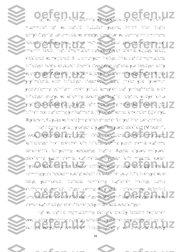 Tog‘   va   tog‘oldi   majmualariniig   ekologik-iqtisodiy   barqaror   rivojlanish
muammolari . Tog‘   va   tog‘oldi   hududlari   yagona,   bir-biri   bilan   bogliq
tabiiybo‘lganligi   uchunmodda   va   energiya   almashuvi   va   ularning   bir   tomonlama
harakatini   hisobga   olinsa,   ma’lum   ma’noda   bir   butun   geotizim   deb   ham   atash
imkonini   beradi.   Tog‘oldimajmualari   tog‘   geotizimlari   ta’sirida   vujudga   keladi,
shakllanadi   va   rivojlanadi.   SHu  qonuniyatni   hisobga   olinsa   tog‘oldi   majmualarda
bo‘ladigan   barcha   strukturali-dinamik   o‘zgarishlar   tog‘larda   yuz   beradigan   tabiiy
va antropogen funksional hodisa hamda jarayonlar ta’sir miqyosiga bog‘liq. Konus
yoyilmalarida   sodir   bo‘ladigan   o‘zgarishlar:   dag‘al   jinslar   yoki   lyossimon
yotqiziqlarning   qalinligini   ortishi   yohud   kamayishi   tog‘   yonbag‘irlarida   sodir
bo‘ladigan   eroziya   va   sellarning   tezkorligiga   bog‘liq.   Farg‘ona   vodiysi   konus
yoyilmalari   etaklarining   tuprog‘ida   og‘ir   metallarning   me’yordan   bir   necha   ortiq
bo‘lishi   past   tog‘larning   yonbag‘irlarida   joylashgan   sanoat   korxonalari   (Qizlqiya,
Xaydarkon, Sulyukta va boshq.)ning ishlab chiqarish faoliyati bilan tushuntiriladi.
Tog‘oldining quyida joylashgan allyuvial-prolyuvial tekisliklari (Mirzacho‘l,
Jizzax,   Dalvarzin)da   qo‘riq   erlarni   o‘zlashtirish,   ularda   ekinlardan   muntazam
kafolatlangan   hosil   etishtirish   ko‘p   hollarda   ularning   yuqori   qismida   sug‘orma
dehkonchilik   faoliyatining   xarakteriga   bog‘liq.   Agarda   allyuvial-prolyuvial
tekislikning   yuqori   qismida   sug‘orishda   me’yoridan   ko‘p   miqdorda   suvdan
foydalanilsa gruntning nam o‘tkazish qobiliyati kattaligi tufayli uning quyi qismida
oqimning yotiq harakatini sustligi sababli tik ko‘tarilish ustun bo‘la boshlaydi va er
betiga   yaqinlashadi.   Oqibatda   namlikning   bug‘lanishi   hisobiga   tuproq
sho‘rlanishga   beriladi.   O‘tgan   asrning   80-yilarida   Tojikistonning   Zafarobod
tumanidagi erlar o‘zlashtirilib, sug‘orilganda Mirzacho‘ldagi 50 mingga qo‘rik va
qisman sug‘oriladigan er sho‘rlanish jarayonidan katta zarar ko‘rgan.
Tog‘   va   tog‘oldi   majmualarining   ekologik-iqtisodiy   barqaror   rivojlanishi
avvalo tabiiy sharoitning qulayligi, tabiatdan foydalanish jarayonining oqilonaligi,
ekologik   vaziyatning   qanoatlanarli   holatda   bo‘lishligi   va   bu   negizda   iqtisodiy
31 